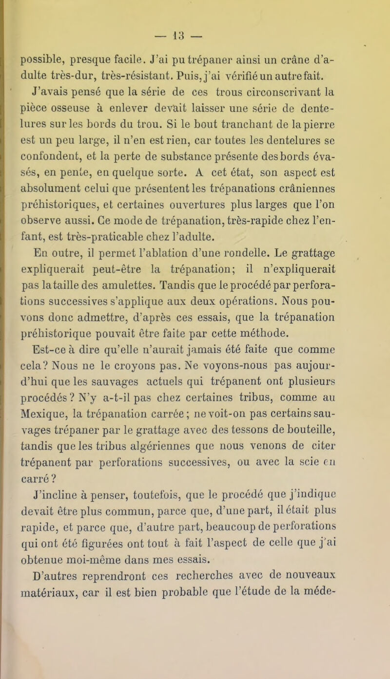 possible, presque facile. J’ai pu trépaner ainsi un crâne d’a- dulte très-dur, très-résistant. Puis, j’ai vérifié un autre fait. J’avais pensé que la série de ces trous circonscrivant la pièce osseuse à enlever devait laisser une série de dente- lures sur les bords du trou. Si le bout tranchant de la pierre est un peu large, il n’en est rien, car toutes les dentelures se confondent, et la perte de substance présente des bords éva- sés, en pente, en quelque sorte. A cet état, son aspect est absolument celui que présentent les trépanations crâniennes préhistoriques, et certaines ouvertures plus larges que l’on observe aussi. Ce mode de trépanation, très-rapide chez l’en- fant, est très-praticable chez l’adulte. En outre, il permet l’ablation d’une rondelle. Le grattage expliquerait peut-être la trépanation; il n’expliquerait pas la taille des amulettes. Tandis que le procédé par perfora- tions successives s’applique aux deux opérations. Nous pou- vons donc admettre, d’après ces essais, que la trépanation préhistorique pouvait être faite par cette méthode. Est-ce à dire qu’elle n’aurait jamais été faite que comme cela? Nous ne le croyons pas. Ne voyons-nous pas aujour- d’hui que les sauvages actuels qui trépanent ont plusieurs procédés? N'y a-t-il pas chez certaines tribus, comme au Mexique, la trépanation carrée; ne voit-on pas certains sau- vages trépaner par le grattage avec des tessons de bouteille, tandis que les tribus algériennes que nous venons de citer trépanent par perforations successives, ou avec la scie en carré ? J’incline à penser, toutefois, que le procédé que j’indique devait être plus commun, parce que, d’une part, il était plus rapide, et parce que, d’autre part, beaucoup de perforations qui ont été figurées ont tout à fait l’aspect de celle que j’ai obtenue moi-même dans mes essais. D’autres reprendront ces recherches avec de nouveaux matériaux, car il est bien probable que l’étude de la méde-