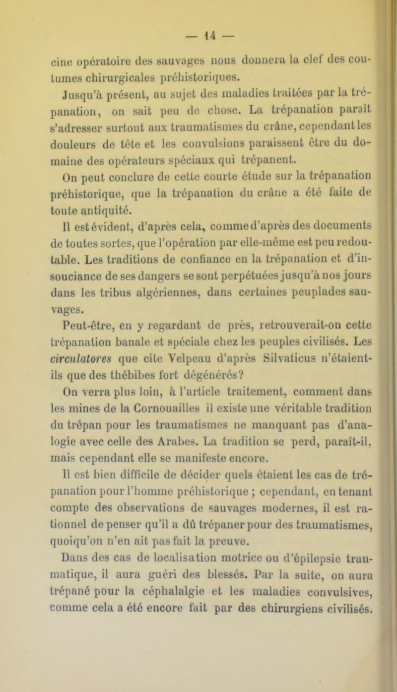cine opératoire des sauvages nous donnera la clef des cou- tumes chirurgicales préhistoriques. Jusqu’à présent, au sujet des maladies traitées par la tré- panation, on sait peu de chose. La trépanation paraît s’adresser surtout aux traumatismes du crâne, cependant les douleurs de tête et les convulsions paraissent être du do- maine des opérateurs spéciaux qui trépanent. On peut conclure de cette courte étude sur la trépanation préhistorique, que la trépanation du crâne a été faite de toute antiquité. 11 estévident, d’après cela, commed’après des documents de toutes sortes, que l’opération par elle-même est peu redou- table. Les traditions de confiance en la trépanation et d’in- souciance de ses dangers se sont perpétuées jusqu’à nos jours dans les tribus algériennes, dans certaines peuplades sau- vages. Peut-être, en y regardant de près, retrouverait-on cette trépanation banale et spéciale chez les peuples civilisés. Les circulatores que cite Velpeau d’après Silvaticus n’étaient- ils que des thébibes fort dégénérés? On verra plus loin, à l’article traitement, comment dans les mines de la Cornouailles il existe une véritable tradition du trépan pour les traumatismes ne manquant pas d’ana- logie avec celle des Arabes. La tradition se perd, paraît-il, mais cependant elle se manifeste encore. Il est bien difficile de décider quels étaient les cas de tré- panation pour l’homme préhistorique; cependant, en tenant compte des observations de sauvages modernes, il est ra- tionnel dépenser qu’il a dû trépaner pour des traumatismes, quoiqu’on n’en ait pas fait la preuve. Dans des cas de localisation motrice ou d’épilepsie trau- matique, il aura guéri des blessés. Par la suite, on aura trépané pour la céphalalgie et les maladies convulsives, comme cela a été encore fait par des chirurgiens civilisés.