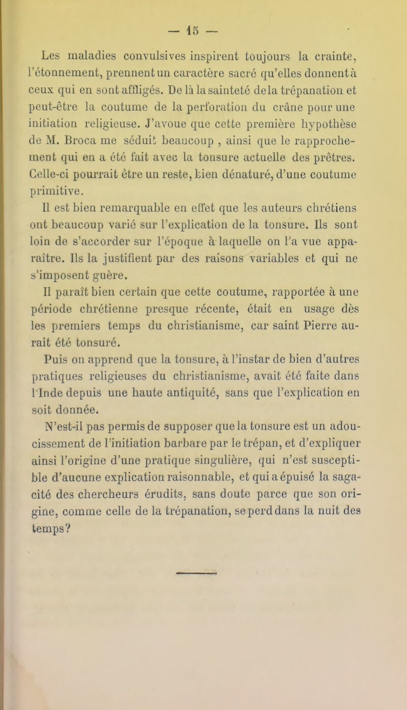 Les maladies convulsives inspirent toujours la crainte, l'étonnement, prennent un caractère sacré qu’elles donnentà ceux qui en sont affligés. De là lasainteté delà trépanation et peut-être la coutume de la perforation du crâne pour une initiation religieuse. J’avoue que cette première hypothèse de M. Broca me séduit beaucoup , ainsi que le rapproche- ment qui en a été fait avec la tonsure actuelle des prêtres. Celle-ci pourrait être un reste, Lien dénaturé, d’une coutume primitive. Il est bien remarquable en effet que les auteurs chrétiens ont beaucoup varié sur l’explication de la tonsure. Ils sont loin de s’accorder sur l’époque à laquelle on l'a vue appa- raître. Ils la justifient par des raisons variables et qui ne s’imposent guère. Il paraît bien certain que cette coutume, rapportée à une période chrétienne presque récente, était en usage dès les premiers temps du christianisme, car saint Pierre au- rait été tonsuré. Puis on apprend que la tonsure, à l’instar de bien d’autres pratiques religieuses du christianisme, avait été faite dans l'Inde depuis une haute antiquité, sans que l’explication en soit donnée. N’est-il pas permis de supposer que la tonsure est un adou- cissement de l’initiation barbare par le trépan, et d’expliquer ainsi l’origine d’une pratique singulière, qui n’est suscepti- ble d’aucune explication raisonnable, et qui a épuisé la saga- cité des chercheurs érudits, sans doute parce que son ori- gine, comme celle de la trépanation, se perd dans la nuit des temps?