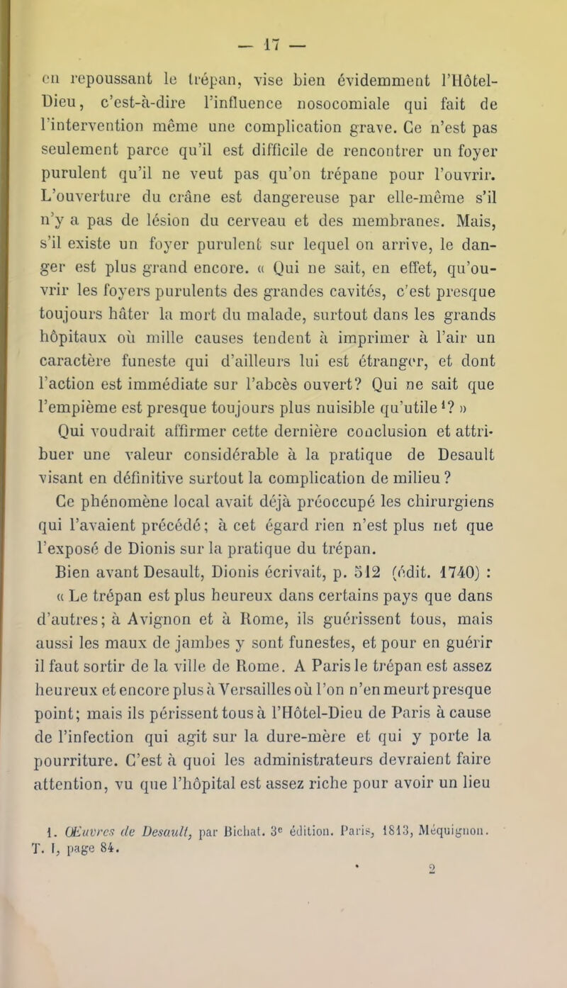 cil repoussant le trépan, vise Lien évidemment l’ilôtel- Dieu, c’est-à-dire l’influence nosocomiale qui fait de l'intervention même une complication grave. Ce n’est pas seulement parce qu’il est difficile de rencontrer un foyer purulent qu’il ne veut pas qu’on trépane pour l’ouvrir. L’ouverture du crâne est dangereuse par elle-même s’il n’y a pas de lésion du cerveau et des membranes. Mais, s’il existe un foyer purulent sur lequel on arrive, le dan- ger est plus grand encore. « Qui ne sait, en effet, qu’ou- vrir les foyers purulents des grandes cavités, c’est presque toujours hâter la mort du malade, surtout dans les grands hôpitaux où mille causes tendent à imprimer à l’air un caractère funeste qui d’ailleurs lui est étranger, et dont Faction est immédiate sur l’abcès ouvert? Qui ne sait que l’empième est presque toujours plus nuisible qu’utileJ? » Qui voudrait affirmer cette dernière conclusion et attri- buer une valeur considérable à la pratique de Desault visant en définitive surtout la complication de milieu? Ce phénomène local avait déjà préoccupé les chirurgiens qui l’avaient précédé ; à cet égard rien n’est plus net que l’exposé de Dionis sur la pratique du trépan. Bien avant Desault, Dionis écrivait, p. 512 (édit. 1740) : « Le trépan est plus heureux dans certains pays que dans d’autres; à Avignon et à Rome, ils guérissent tous, mais aussi les maux de jambes y sont funestes, et pour en guérir il faut sortir de la ville de Rome. A Paris le trépan est assez heureux et encore plus à Versailles où l’on n’en meurt presque point; mais ils périssent tous à l’Hôtel-Dieu de Paris à cause de l’infection qui agit sur la dure-mère et qui y porte la pourriture. C’est à quoi les administrateurs devraient faire attention, vu que l’hôpital est assez riche pour avoir un lieu 1. Œuvres de Desault, par Bicliat. 3e édition. Paris, 1813, Maquignon. T. t, page 84.