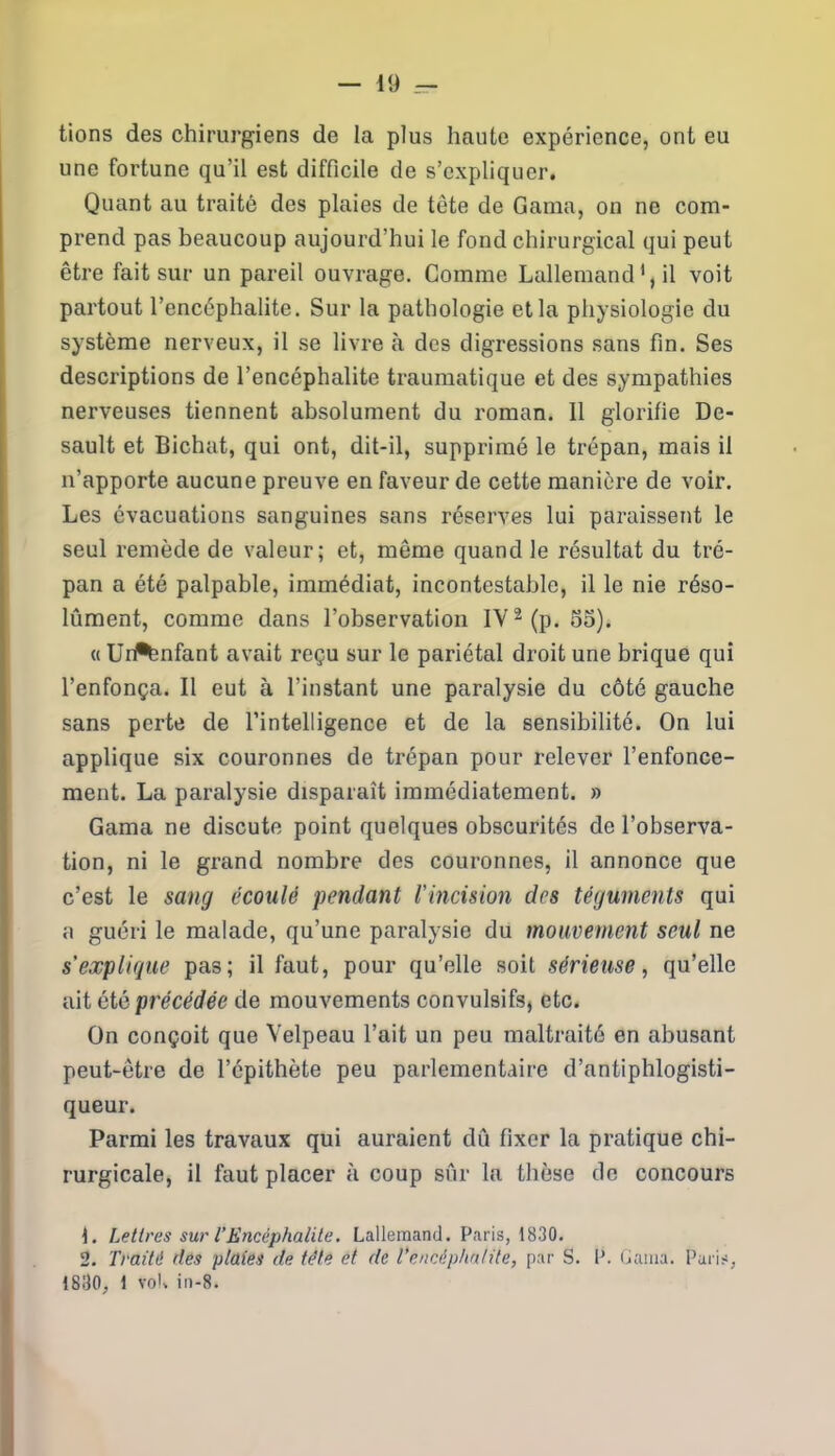 tions des chirurgiens de la plus haute expérience, ont eu une fortune qu’il est difficile de s’expliquer. Quant au traité des plaies de tète de Gama, on ne com- prend pas beaucoup aujourd’hui le fond chirurgical qui peut être fait sur un pareil ouvrage. Comme Lallemand1, il voit partout l’encéphalite. Sur la pathologie et la physiologie du système nerveux, il se livre cà des digressions sans fin. Ses descriptions de l’encéphalite traumatique et des sympathies nerveuses tiennent absolument du roman. 11 glorifie De- sault et Bichat, qui ont, dit-il, supprimé le trépan, mais il n’apporte aucune preuve en faveur de cette manière de voir. Les évacuations sanguines sans réserves lui paraissent le seul remède de valeur; et, môme quand le résultat du tré- pan a été palpable, immédiat, incontestable, il le nie réso- lûment, comme dans l’observation IV2 (p. 55). « Uri%nfant avait reçu sur le pariétal droit une brique qui l’enfonça. Il eut à l’instant une paralysie du côté gauche sans perte de l’intelligence et de la sensibilité. On lui applique six couronnes de trépan pour relever l’enfonce- ment. La paralysie disparaît immédiatement. » Gama ne discute point quelques obscurités de l’observa- tion, ni le grand nombre des couronnes, il annonce que c’est le sang écoulé pendant l’incision des téguments qui a guéri le malade, qu’une paralysie du mouvement seul ne s’explique pas; il faut, pour qu’elle soit sérieuse, qu’elle ait été précédée de mouvements convulsifs, etc. On conçoit que Velpeau l’ait un peu maltraité en abusant peut-être de l’épithète peu parlementaire d’antiphlogisti- queur. Parmi les travaux qui auraient dû fixer la pratique chi- rurgicale, il faut placer à coup sûr la thèse de concours L Lettres sur l’Encéphalite. Lallemand. Paris, 1830. 2. Traité des plaies de tête et de l’encéphalite, par S. IL Gama. Paris, 1830, 1 volt in-8.