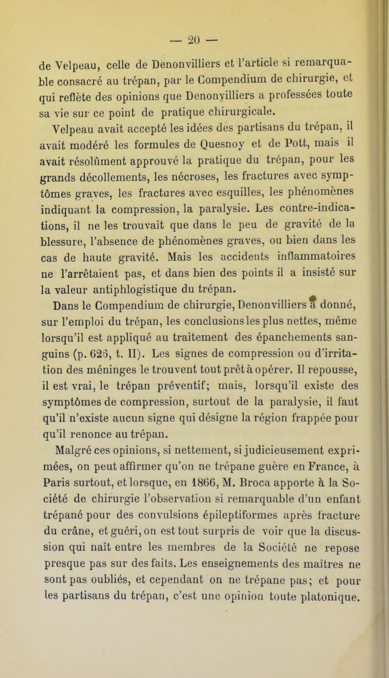 de Velpeau, celle de Denonvilliers et l’article si remarqua- ble consacré au trépan, par le Compendium de chirurgie, et qui reflète des opinions que Denonvilliers a professées toute sa vie sur ce point de pratique chirurgicale. Velpeau avait accepté les idées des partisans du trépan, il avait modéré les formules de Quesnoy et de Pott, mais il avait résolûment approuvé la pratique du trépan, pour les grands décollements, les nécroses, les fractures avec symp- tômes graves, les fractures avec esquilles, les phénomènes indiquant la compression, la paralysie. Les contre-indica- tions, il ne les trouvait que dans le peu de gravité de la blessure, l’absence de phénomènes graves, ou bien dans les cas de haute gravité. Mais les accidents inflammatoires ne l’arrêtaient pas, et dans bien des points il a insisté sur la valeur antiphlogistique du trépan. Dans le Compendium de chirurgie, Denonvilliers a donné, sur l’emploi du trépan, les conclusions les plus nettes, même lorsqu’il est appliqué au traitement des épanchements san- guins (p. 626, t. II). Les signes de compression ou d’irrita- tion des méninges le trouvent tout prêt à opérer. Il repousse, il est vrai, le trépan préventif; mais, lorsqu’il existe des symptômes de compression, surtout de la paralysie, il faut qu’il n’existe aucun signe qui désigne la région frappée pour qu’il renonce au trépan. Malgré ces opinions, si nettement, si judicieusement expri- mées, on peut affirmer qu’on ne trépane guère en France, à Paris surtout, et lorsque, en 1866, M. Broca apporte à la So- ciété de chirurgie l’observation si remarquable d’un enfant trépané pour des convulsions épileptiformes après fracture du crâne, et guéri, on est tout surpris de voir que la discus- sion qui naît entre les membres de la Société ne repose presque pas sur des faits. Les enseignements des maîtres ne sont pas oubliés, et cependant on ne trépane pas; et pour les partisans du trépan, c’est une opinion toute platonique.