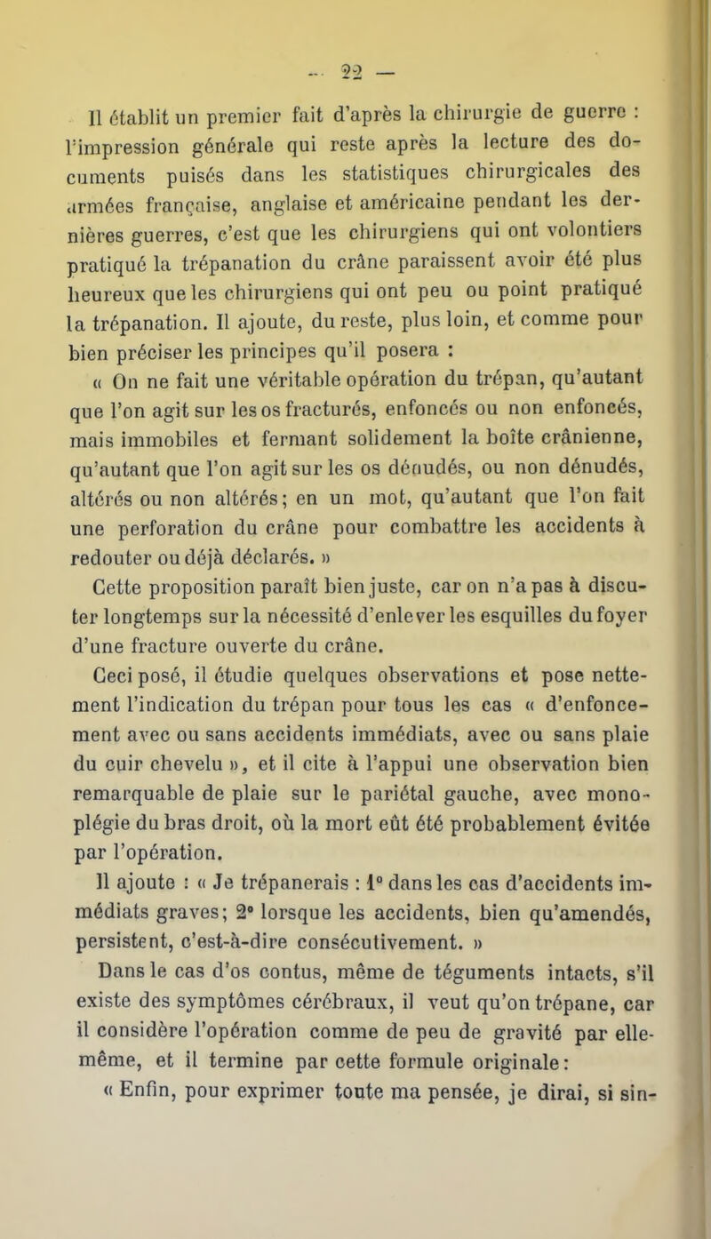 Il établit un premier fait d’après la chirurgie de guerre : l’impression générale qui reste après la lecture des do- cuments puisés dans les statistiques chirurgicales des armées française, anglaise et américaine pendant les der- nières guerres, c’est que les chirurgiens qui ont volontiers pratiqué la trépanation du crâne paraissent avoir été plus heureux que les chirurgiens qui ont peu ou point pratiqué la trépanation. Il ajoute, du reste, plus loin, et comme pour bien préciser les principes qu’il posera : « On ne fait une véritable opération du trépan, qu’autant que l’on agit sur les os fracturés, enfoncés ou non enfoncés, mais immobiles et fermant solidement la boîte crânienne, qu’autant que l’on agit sur les os dénudés, ou non dénudés, altérés ou non altérés; en un mot, qu’autant que l’on fait une perforation du crâne pour combattre les accidents à redouter ou déjà déclarés. » Cette proposition paraît bien juste, car on n’a pas à discu- ter longtemps sur la nécessité d’enlever les esquilles du foyer d’une fracture ouverte du crâne. Ceci posé, il étudie quelques observations et pose nette- ment l’indication du trépan pour tous les cas « d’enfonce- ment avec ou sans accidents immédiats, avec ou sans plaie du cuir chevelu », et il cite à l’appui une observation bien remarquable de plaie sur le pariétal gauche, avec mono- plégie du bras droit, où la mort eût été probablement évitée par l’opération. 11 ajoute : « Je trépanerais : 1° dans les cas d’accidents im- médiats graves; 2° lorsque les accidents, bien qu’amendés, persistent, c’est-à-dire consécutivement. » Dans le cas d’os contus, même de téguments intacts, s’il existe des symptômes cérébraux, il veut qu’on trépane, car il considère l’opération comme de peu de gravité par elle- même, et il termine par cette formule originale : « Enfin, pour exprimer toute ma pensée, je dirai, si sin-