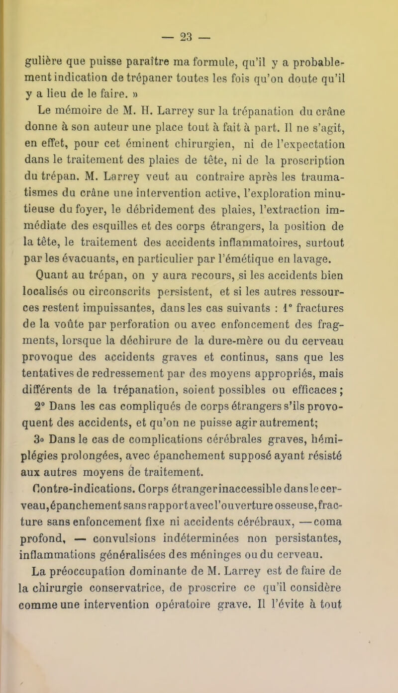 gulière que puisse paraître ma formule, qu’il y a probable- ment indication de trépaner toutes les fois qu’on doute qu’il y a lieu de le faire. » Le mémoire de M. H. Larrey sur la trépanation du crâne donne à son auteur une place tout à fait à part. 11 ne s’agit, en effet, pour cet éminent chirurgien, ni de l’expectation dans le traitement des plaies de tête, ni de la proscription du trépan. M. Larrey veut au contraire après les trauma- tismes du crâne une intervention active, l’exploration minu- tieuse du foyer, le débridement des plaies, l’extraction im- médiate des esquilles et des corps étrangers, la position de la tête, le traitement des accidents inflammatoires, surtout par les évacuants, en particulier par l’émétique en lavage. Quant au trépan, on y aura recours, si les accidents bien localisés ou circonscrits persistent, et si les autres ressour- ces restent impuissantes, dans les cas suivants : 1° fractures de la voûte par perforation ou avec enfoncement des frag- ments, lorsque la déchirure de la dure-mère ou du cerveau provoque des accidents graves et continus, sans que les tentatives de redressement par des moyens appropriés, mais différents de la trépanation, soient possibles ou efficaces ; 2° Dans les cas compliqués de corps étrangers s’ils provo- quent des accidents, et qu’on ne puisse agir autrement; 3» Dans le cas de complications cérébrales graves, hémi- plégies prolongées, avec épanchement supposé ayant résisté aux autres moyens de traitement. Contre-indications. Corps étrangerinaccessible danslecer- veau, épanchement sans rapportavecl’ouverture osseuse,frac- ture sans enfoncement fixe ni accidents cérébraux, —coma profond, — convulsions indéterminées non persistantes, inflammations généralisées des méninges ou du cerveau. La préoccupation dominante de M. Larrey est de faire de la chirurgie conservatrice, de proscrire ce qu’il considère comme une intervention opératoire grave. Il l’évite à tout