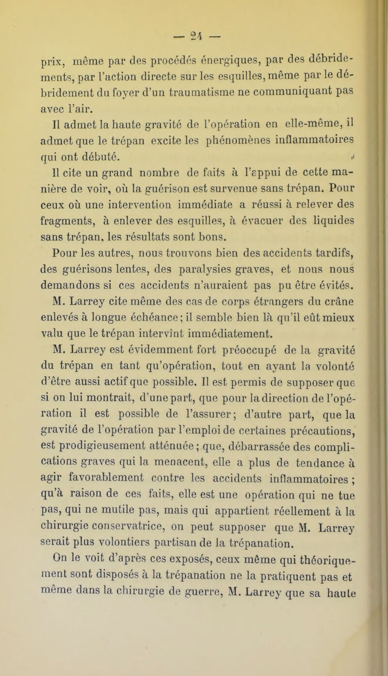 prix, même par des procédés énergiques, par des débride- ments, par l’action directe sur les esquilles, même par le dé- bridement du foyer d’un traumatisme ne communiquant pas avec l’air. Il admet la haute gravité de l’opération en elle-même, il admet que le trépan excite les phénomènes inflammatoires qui ont débuté. <• 11 cite un grand nombre de faits à l’appui de cette ma- nière de voir, où la guérison est survenue sans trépan. Pour ceux où une intervention immédiate a réussi à relever des fragments, à enlever des esquilles, à évacuer des liquides sans trépan, les résultats sont bons. Pour les autres, nous trouvons bien des accidents tardifs, des guérisons lentes, des paralysies graves, et nous nous demandons si ces accidents n’auraient pas pu être évités. M. Larrey cite même des cas de corps étrangers du crâne enlevés à longue échéance; il semble bien là qu’il eût mieux valu que le trépan intervînt immédiatement. M. Larrey est évidemment fort préoccupé de la gravité du trépan en tant qu’opération, tout en ayant la volonté d’être aussi actif que possible. Il est permis de supposer que si on lui montrait, d’une part, que pour la direction de l’opé- ration il est possible de l’assurer; d’autre part, que la gravité de l’opération par l’emploi de certaines précautions, est prodigieusement atténuée ; que, débarrassée des compli- cations graves qui la menacent, elle a plus de tendance à agir favorablement contre les accidents inflammatoires ; qu’à raison de ces laits, elle est une opération qui ne tue pas, qui ne mutile pas, mais qui appartient réellement à la chirurgie conservatrice, on peut supposer que M. Larrey serait plus volontiers partisan de la trépanation. On le voit d’après ces exposés, ceux même qui théorique- ment sont disposés à la trépanation ne la pratiquent pas et même dans la chirurgie de guerre, M. Larrey que sa haute