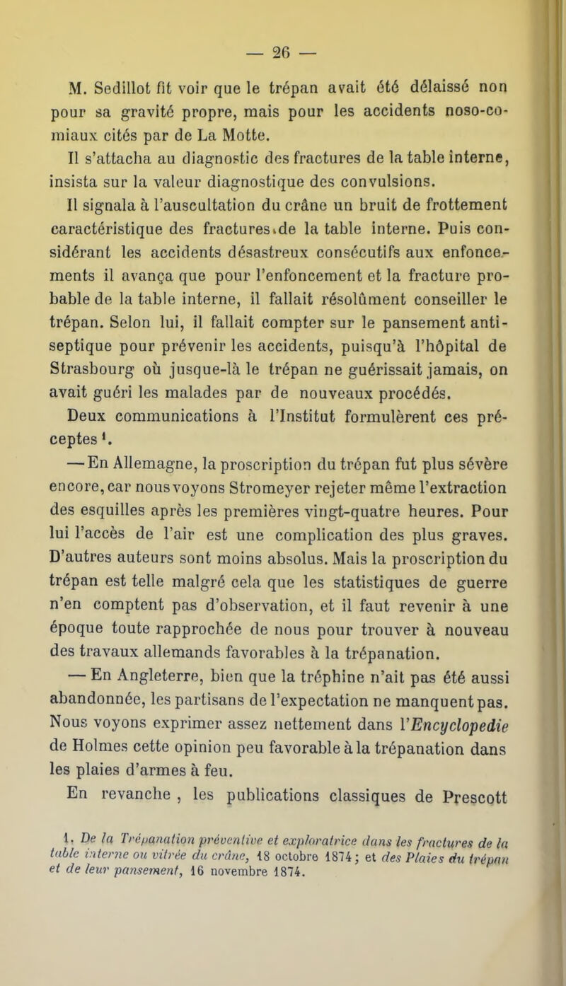 M. Sedillot fit voir que le trépan avait été délaissé non pour sa gravité propre, mais pour les accidents noso-co- miaux cités par de La Motte. Il s’attacha au diagnostic des fractures de la table interne, insista sur la valeur diagnostique des convulsions. Il signala à l’auscultation du crâne un bruit de frottement caractéristique des fractureside la table interne. Puis con- sidérant les accidents désastreux consécutifs aux enfonce- ments il avança que pour l’enfoncement et la fracture pro- bable de la table interne, il fallait résolument conseiller le trépan. Selon lui, il fallait compter sur le pansement anti- septique pour prévenir les accidents, puisqu’à l’hôpital de Strasbourg où jusque-là le trépan ne guérissait jamais, on avait guéri les malades par de nouveaux procédés. Deux communications à l’Institut formulèrent ces pré- ceptes *. — En Allemagne, la proscription du trépan fut plus sévère encore, car nousvoyons Stromeyer rejeter même l’extraction des esquilles après les premières vingt-quatre heures. Pour lui l’accès de l’air est une complication des plus graves. D’autres auteurs sont moins absolus. Mais la proscription du trépan est telle malgré cela que les statistiques de guerre n’en comptent pas d’observation, et il faut revenir à une époque toute rapprochée de nous pour trouver à nouveau des travaux allemands favorables à la trépanation. — En Angleterre, bien que la tréphine n’ait pas été aussi abandonnée, les partisans de l’expectation ne manquent pas. Nous voyons exprimer assez nettement dans Y Encyclopédie de Holmes cette opinion peu favorable à la trépanation dans les plaies d’armes à feu. En revanche , les publications classiques de Prescott 1. De la Trépanation préventive et exploratrice dans les fractures de la table interne ou vitrée du crâne, 18 octobre 1874; et des Plaies du trépan et de leur pansement, 16 novembre 1874.