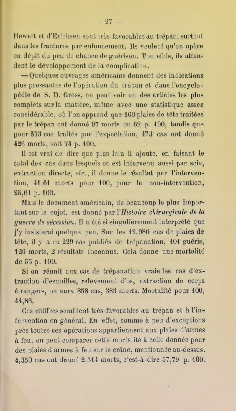 Hewett et d’Erichsen sont très-favorables au trépan, surtout dans les fractures par enfoncement. Ils veulent qu'on opère en dépit du peu do chance de guérison. Toutefois, ils atten- dent le développement de la complication. — Quelques ouvrages américains donnent des indications plus pressantes de l’opération du trépan et dans l’encyclo- pédie de S. D. Gross, on peut voir un des articles les plus complets sur la matière, même avec une statistique assez considérable, où l’on apprend que 160 plaies de tête traitées par le trépan ont donné 97 morts ou 62 p. 100, tandis que pour 573 cas traités par l’expectation, -473 cas ont donné 426 morts, soit 74 p. 100. Il est vrai de dire que plus loin il ajoute, en faisant le total dos cas dans lesquels on est intervenu aussi par scie, extraction directe, etc., il donne le résultat par l’interven- tion, 41,61 morts pour 100, pour la non-intervention, 25,61 p. 100. Mais le document américain, de beaucoup le plus impor- tant sur le sujet, est donné par Y Histoire chirurgicale de la guerre de sécession. 11 a été si singulièrement interprété que j’y insisterai quelque peu. Sur les 12,980 cas de plaies de tête, il y a eu 229 cas publiés de trépanation, 101 guéris, 126 morts, 2 résultats inconnus. Gela donne une mortalité de 55 p. 100. Si on réunit aux cas de trépanation vraie les cas d’ex- traction d’esquilles, relèvement d’os, extraction de corps étrangers, on aura 858 cas, 385 morts. Mortalité pour 100, 44,86. Ces chiffres semblent très-favorables au trépan et à l’in- tervention en général. En effet, comme à peu d’exceptions près toutes ces opérations appartiennent aux plaies d’armes à feu, on peut comparer cette mortalité à celle donnée pour des plaies d’armes à feu sur le crâne, mentionnée au-dessus. 4,350 cas ont donné 2,514 morts, c’est-à-dire 57,79 p. 100.