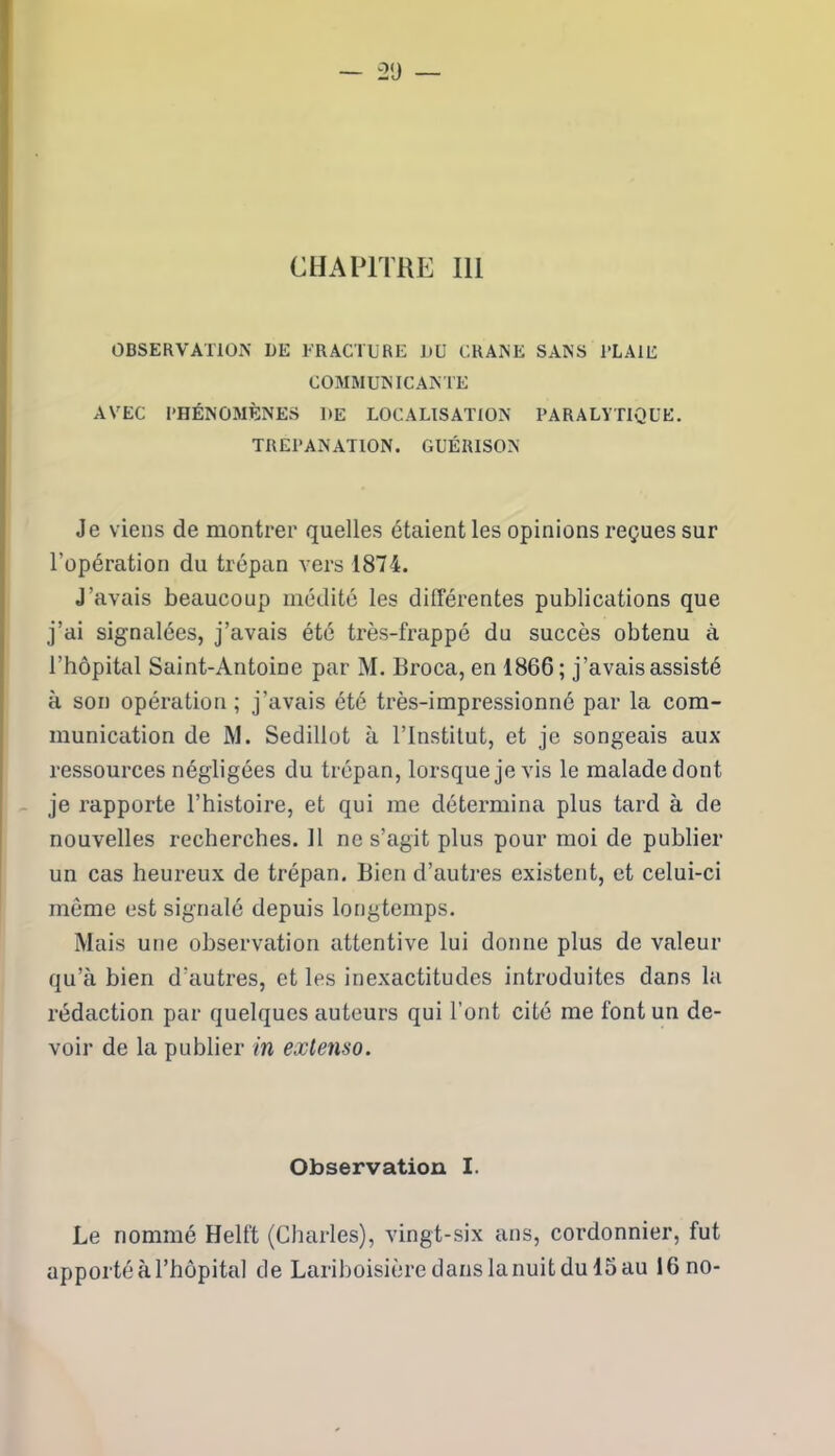 CHAPITRE 111 OBSERVATION UE FRACTURE UU CRANE SANS PLAIE COMMUNICANTE AVEC PHÉNOMÈNES UE LOCALISATION PARALYTIQUE. TREPANATION. GUÉRISON Je viens de montrer quelles étaient les opinions reçues sur l’opération du trépan vers 1874. J’avais beaucoup médité les différentes publications que j’ai signalées, j’avais été très-frappé du succès obtenu à l’hôpital Saint-Antoine par M. Broca, en 1866; j’avais assisté à son opération ; j’avais été très-impressionné par la com- munication de M. Sedillot à l’Institut, et je songeais aux ressources négligées du trépan, lorsque je vis le malade dont je rapporte l’histoire, et qui me détermina plus tard à de nouvelles recherches. Il ne s’agit plus pour moi de publier un cas heureux de trépan. Bien d’autres existent, et celui-ci môme est signalé depuis longtemps. Mais une observation attentive lui donne plus de valeur qu’à bien d’autres, et les inexactitudes introduites dans la rédaction par quelques auteurs qui l’ont cité me font un de- voir de la publier in extenso. Observation I. Le nommé Helft (Charles), vingt-six ans, cordonnier, fut apporté à l’hôpital de Lariboisière dans la nuit du 15 au 16 no-