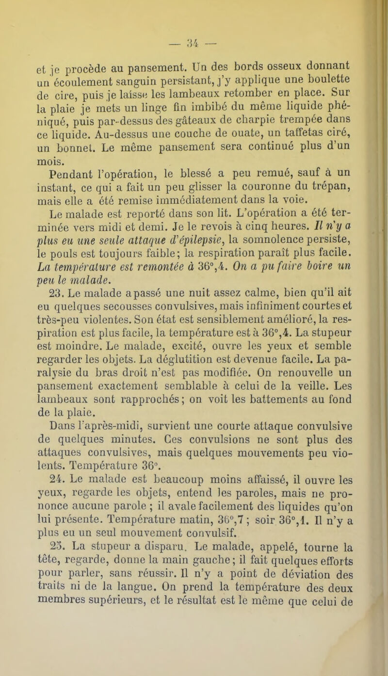 — 84 et je procède au pansement. Un des bords osseux donnant un écoulement sanguin persistant, j’y applique une boulette de cire, puis je laisse les lambeaux retomber en place. Sur la plaie je mets un linge fin imbibé du même liquide phé- niqué, puis par-dessus des gâteaux de charpie trempée dans ce liquide. Au-dessus une couche de ouate, un taffetas ciré, un bonnet. Le même pansement sera continué plus d’un mois. Pendant l’opération, le blessé a peu remué, sauf à un instant, ce qui a fait un peu glisser la couronne du trépan, mais elle a été remise immédiatement dans la voie. Le malade est reporté dans son lit. L’opération a été ter- minée vers midi et demi. Je le revois à cinq heures. Il n'y a plus eu une seule attaque d'épilepsie, la somnolence persiste, le pouls est toujours faible; la respiration paraît plus facile. La température est remontée à 36°,4. On a pu faire boire un peu le malade. 23. Le malade a passé une nuit assez calme, bien qu’il ait eu quelques secousses convulsives, mais infiniment courtes et très-peu violentes. Son état est sensiblement amélioré, la res- piration est plus facile, la température est à 36°,4. La stupeur est moindre. Le malade, excité, ouvre les yeux et semble regarder les objets. La déglutition est devenue facile. La pa- ralysie du bras droit n’est pas modifiée. On renouvelle un pansement exactement semblable à celui de la veille. Les lambeaux sont rapprochés; on voit les battements au fond de la plaie. Dans l’après-midi, survient une courte attaque convulsive de quelques minutes. Ces convulsions ne sont plus des attaques convulsives, mais quelques mouvements peu vio- lents. Température 36n. 24. Le malade est beaucoup moins affaissé, il ouvre les yeux, regarde les objets, entend les paroles, mais ne pro- nonce aucune parole ; il avale facilement des liquides qu’on lui présente. Température matin, 36°,7 ; soir 36°,1. Il n’y a plus eu un seul mouvement convulsif. 23. La stupeur a disparu. Le malade, appelé, tourne la tête, regarde, donne la main gauche; il fait quelques efforts pour parler, sans réussir. Il n’y a point de déviation des traits ni de la langue. On prend la température des deux membres supérieurs, et le résultat est le même que celui de