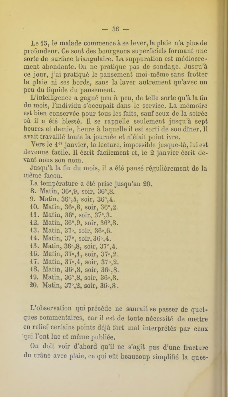 Le 15, le malade commence à se lever, la plaie n’a plus de profondeur. Ce sont des bourgeons superficiels formant une sorte de surface triangulaire. La suppuration est médiocre- ment abondante. On ne pratique pas de sondage. Jusqu’à ce jour, j’ai pratiqué le pansement moi-même sans frotter la plaie ni ses bords, sans la laver autrement qu’avec un peu du liquide du pansement. L’intelligence a gagné peu à peu, de telle sorte qu’à la fin du mois, l’individu s’occupait dans le service. La mémoire est bien conservée pour tous les faits, sauf ceux de la soirée où il a été blessé. Il se rappelle seulement jusqu’à sept heures et demie, heure à laquelle il est sorti de son dîner. Il avait travaillé toute la journée et n’était point ivre. Vers le 1er janvier, la lecture, impossible jusque-là, lui est devenue facile. Il écrit facilement et, le 2 janvier écrit de- vant nous son nom. Jusqu’à la fin du mois, il a été pansé régulièrement de la même façon. La température a été prise jusqu’au 20. 8. Matin, 36°,9, soir, 36°,8. 9. Matin, 36°,4, soir, 36°,4. 10. Matin, 36°,8, soir, 36°,2. 11. Matin, 36°, soir, 37°,3. 12. Matin, 36°,9, soir, 36°,8. 13. Matin, 37°, soir, 36°,6. 14. Matin, 37°, soir, 36°,4. 15. Malin, 36°,8, soir, 37°,4. 16. Matin, 37°,1, soir, 37°,2. 17. Matin, 37°,4, soir, 37»,2. 18. Matin, 36°,8, soir, 36°,8. 19. Matin, 36°,8, soir, 36»,8. 20. Matin, 37°,2, soir, 36»,8. L’observation qui précède ne saurait se passer de quel- ques commentaires, car il est de toute nécessité de mettre en relief certains points déjà fort mal interprétés par ceux qui l'ont lue et même publiée. On doit voir d’abord qu’il ne s’agit pas d’une fracture du crâne avec plaie, ce qui eût beaucoup simplifié la ques-