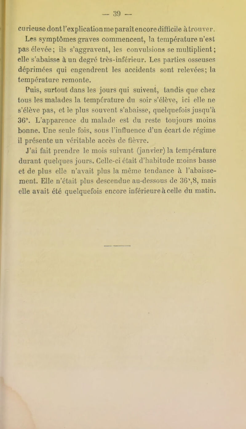 eu rieuse dont l’explication me paraît encore difficile à trouver. Les symptômes graves commencent, la température n’est pas élevée; ils s’aggravent, les convulsions se multiplient ; elle s’abaisse à un degré très-inférieur. Les parties osseuses déprimées qui engendrent les accidents sont relevées; la température remonte. Puis, surtout dans les jours qui suivent, tandis que chez tous les malades la température du soir s’élève, ici elle ne s’élève pas, et le plus souvent s’abaisse, quelquefois jusqu’à 36°. L'apparence du malade est du reste toujours moins bonne. Une seule fois, sous l’influence d’un écart de régime il présente un véritable accès de fièvre. J’ai fait prendre le mois suivant (janvier) la température durant quelques jours. Celle-ci était d’habitude moins basse et de plus elle n’avait plus la même tendance à l’abaisse- ment. Elle n’était plus descendue au-dessous de mais elle avait été quelquefois encore inférieure à celle du matin.