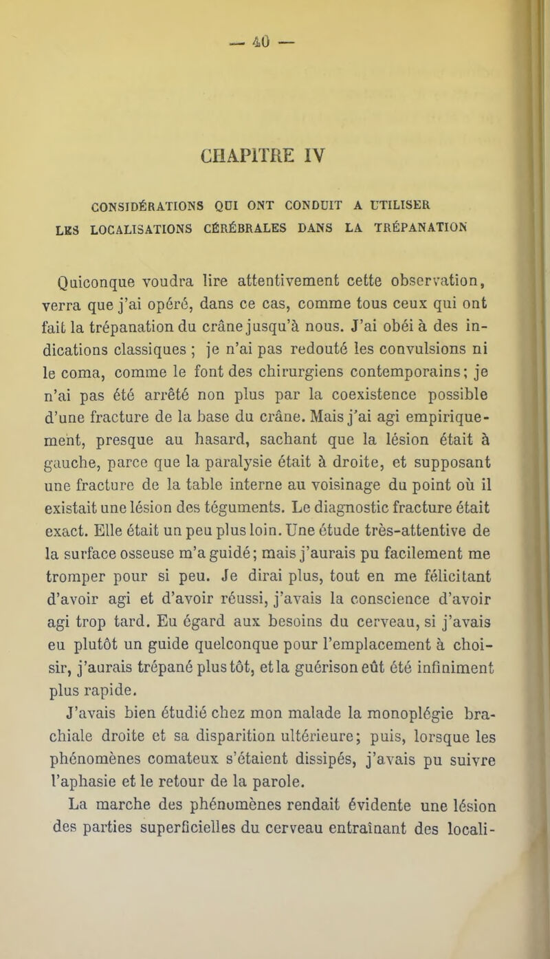 CHAPITRE IV CONSIDÉRATIONS QDI ONT CONDUIT A UTILISER LK5 LOCALISATIONS CÉRÉBRALES DANS LA TRÉPANATION Quiconque voudra lire attentivement cette observation, verra que j’ai opéré, dans ce cas, comme tous ceux qui ont fait la trépanation du crâne jusqu’à nous. J’ai obéi à des in- dications classiques ; je n’ai pas redouté les convulsions ni le coma, comme le font des chirurgiens contemporains; je n’ai pas été arrêté non plus par la coexistence possible d’une fracture de la base du crâne. Mais j’ai agi empirique- ment, presque au hasard, sachant que la lésion était à gauche, parce que la paralysie était à droite, et supposant une fracture de la table interne au voisinage du point où il existait une lésion des téguments. Le diagnostic fracture était exact. Elle était un peu plus loin. Une étude très-attentive de la surface osseuse m’a guidé; mais j’aurais pu facilement me tromper pour si peu. Je dirai plus, tout en me félicitant d’avoir agi et d’avoir réussi, j’avais la conscience d’avoir agi trop tard. Eu égard aux besoins du cerveau, si j’avais eu plutôt un guide quelconque pour l’emplacement à choi- sir, j’aurais trépané plus tôt, et la guérison eût été infiniment plus rapide. J’avais bien étudié chez mon malade la monoplégie bra- chiale droite et sa disparition ultérieure; puis, lorsque les phénomènes comateux s’étaient dissipés, j’avais pu suivre l’aphasie et le retour de la parole. La marche des phénomènes rendait évidente une lésion des parties superficielles du cerveau entraînant des locali-