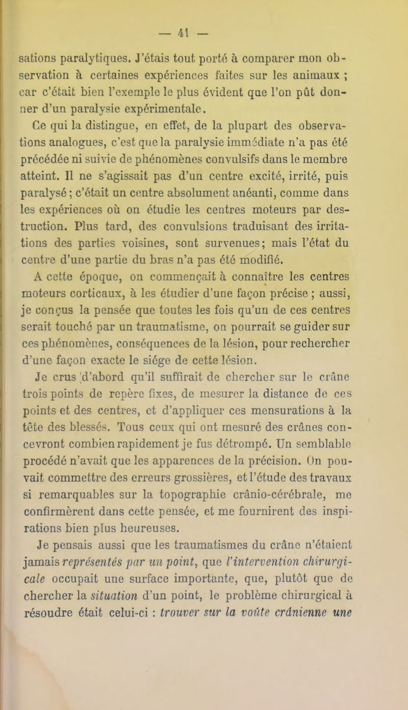 gâtions paralytiques. J’étais tout porté à comparer mon ob- servation à certaines expériences faites sur les animaux ; car c’était bien l’exemple le plus évident que l’on pût don- ner d’un paralysie expérimentale. Ce qui la distingue, en effet, de la plupart des observa- tions analogues, c’est que la paralysie immédiate n’a pas été précédée ni suivie de phénomènes convulsifs dans le membre atteint. Il ne s’agissait pas d’un centre excité, irrité, puis paralysé; c’était un centre absolument anéanti, comme dans les expériences où on étudie les centres moteurs par des- truction. Plus tard, des convulsions traduisant des irrita- tions des parties voisines, sont survenues; mais l’état du centre d’une partie du bras n’a pas été modifié. A cette époque, on commençait à connaître les centres moteurs corticaux, à les étudier d'une façon précise ; aussi, je conçus la pensée que toutes les fois qu’un de ces centres serait touché par un traumatisme, on pourrait se guider sur ces phénomènes, conséquences de la lésion, pour rechercher d’une façon exacte le siège de cette lésion. Je crus 'd’abord qu’il suffirait de chercher sur le crâne trois points de repère fixes, de mesurer la distance de ces points et des centres, et d’appliquer ces mensurations à la tête des blessés. Tous ceux qui ont mesuré des crânes con- cevront combien rapidement je fus détrompé. Un semblable procédé n’avait que les apparences de la précision. On pou- vait commettre des erreurs grossières, et l’étude des travaux si remarquables sur la topographie crânio-cérébrale, me confirmèrent dans cette pensée, et me fournirent des inspi- rations bien plus heureuses. Je pensais aussi que les traumatismes du crâne n’étaient jamais représentés par un point, que l’intervention chirurgi- cale occupait une surface importante, que, plutôt que de chercher la situation d’un point, le problème chirurgical à résoudre était celui-ci : trouver sur la voûte crânienne une