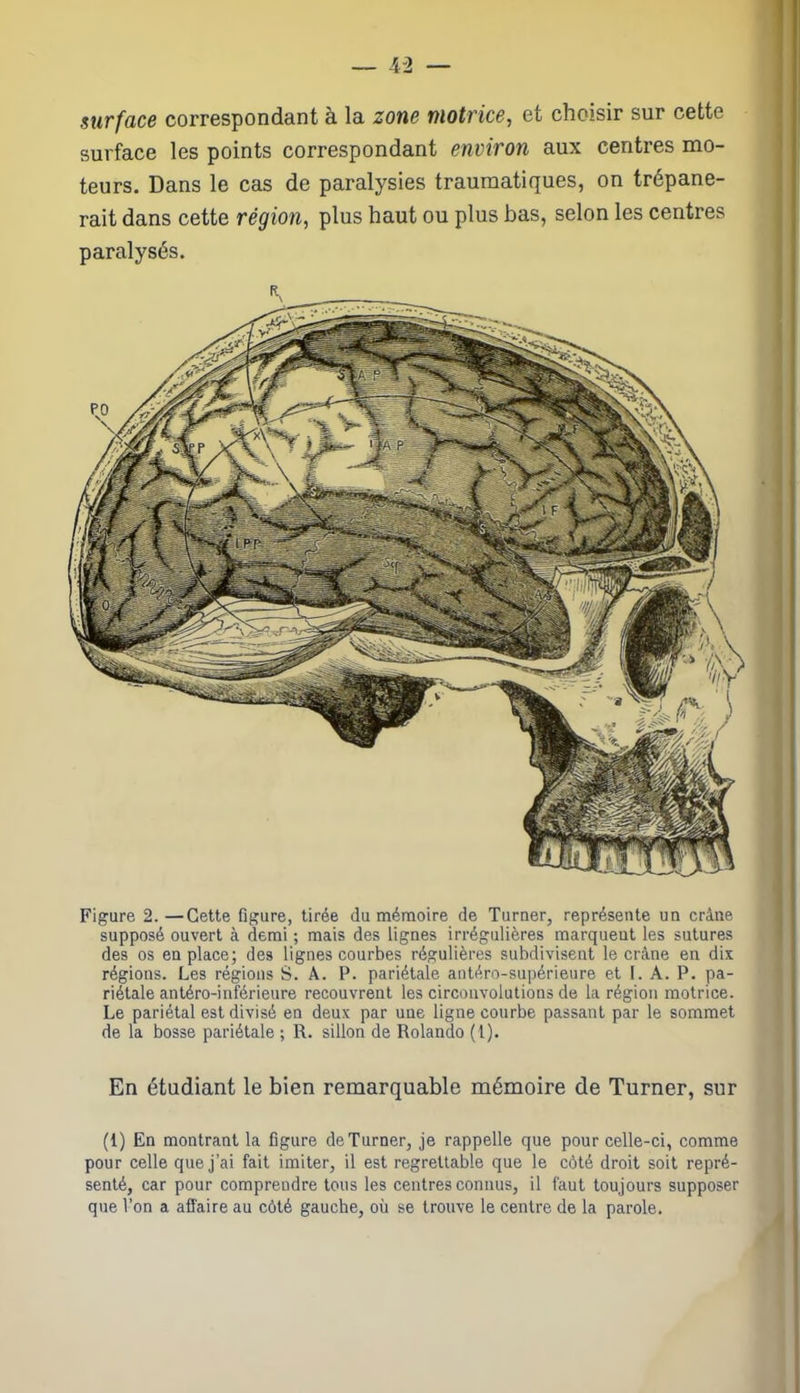 surface correspondant à la zone motrice, et choisir sur cette surface les points correspondant environ aux centres mo- teurs. Dans le cas de paralysies traumatiques, on trépane- rait dans cette région, plus haut ou plus bas, selon les centres paralysés. Figure 2.—Cette figure, tirée du mémoire de Turner, représente un crâne supposé ouvert à demi ; mais des lignes irrégulières marquent les sutures des os en place; des lignes courbes régulières subdivisent le crâne en dix régions. Les régions S. A. P. pariétale antéro-supérieure et I. A. P. pa- riétale antéro-inférieure recouvrent les circonvolutions de la région motrice. Le pariétal est divisé en deux par une ligne courbe passant par le sommet de la bosse pariétale ; R. sillon de Rolando (1). En étudiant le bien remarquable mémoire de Turner, sur (1) En montrant la figure de Turner, je rappelle que pour celle-ci, comme pour celle que j’ai fait imiter, il est regrettable que le côté droit soit repré- senté, car pour comprendre tous les centres connus, il faut toujours supposer que l’on a affaire au côté gauche, où se trouve le centre de la parole.