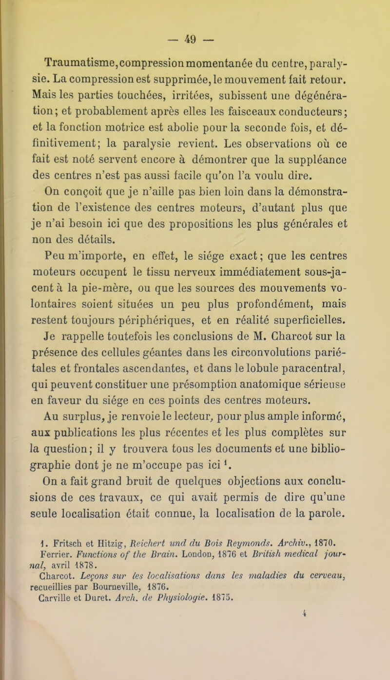 Traumatisme, compression momentanée du centre, paraly- sie. La compression est supprimée, le mouvement fait retour. Mais les parties touchées, irritées, subissent une dégénéra- tion; et probablement après elles les faisceaux conducteurs; et la fonction motrice est abolie pour la seconde fois, et dé- finitivement; la paralysie revient. Les observations où ce fait est noté servent encore à démontrer que la suppléance des centres n’est pas aussi facile qu'on l’a voulu dire. On conçoit que je n’aille pas bien loin dans la démonstra- tion de l’existence des centres moteurs, d’autant plus que je n’ai besoin ici que des propositions les plus générales et non des détails. Peu m’importe, en effet, le siège exact ; que les centres moteurs occupent le tissu nerveux immédiatement sous-ja- cent à la pie-mère, ou que les sources des mouvements vo- lontaires soient situées un peu plus profondément, mais restent toujours périphériques, et en réalité superficielles. Je rappelle toutefois les conclusions de M. Charcot sur la présence des cellules géantes dans les circonvolutions parié- tales et frontales ascendantes, et dans le lobule paracentral, qui peuvent constituer une présomption anatomique sérieuse en faveur du siège en ces points des centres moteurs. Au surplus, je renvoie le lecteur, pour plus ample informé, aux publications les plus récentes et les plus complètes sur la question; il y trouvera tous les documents et une biblio- graphie dont je ne m’occupe pas ici *. On a fait grand bruit de quelques objections aux conclu- sions de ces travaux, ce qui avait permis de dire qu’une seule localisation était connue, la localisation de la parole. 1. Fritsch et Hitzig, Reichert und du Bois Reymonds. Archiv., 1870. Ferrier. Functions of the Brain. London, 1876 et British medical jour- nal, avril 1878. Charcot. Leçons sur les localisations dans les maladies du cerveau, recueillies par Bourneville, 1876. Carville et Duret. Arch. de Physiologie. 1875. 4