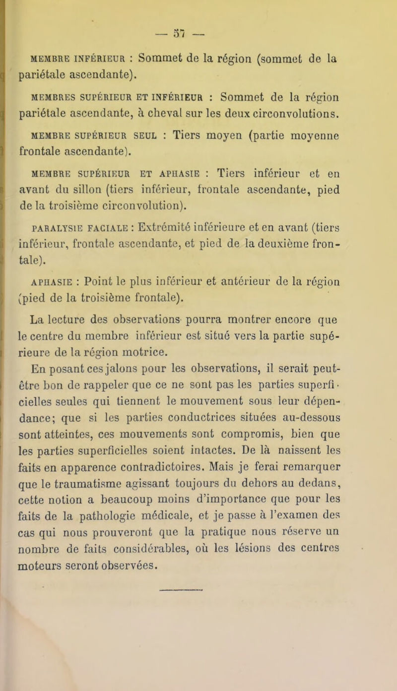 membre inférieur : Sommet de la région (sommet de la pariétale ascendante). membres supérieur et inférieur : Sommet de la région pariétale ascendante, à cheval sur les deux circonvolutions. membre supérieur seul : Tiers moyen (partie moyenne frontale ascendante). membre supérieur et aphasie : Tiers inférieur et en avant du sillon (tiers inférieur, frontale ascendante, pied de la troisième circonvolution). paralysie faciale : Extrémité inférieure et en avant (tiers inférieur, frontale ascendante, et pied de la deuxième fron- tale). aphasie : Point le plus inférieur et antérieur de la région J (pied de la troisième frontale). La lecture des observations pourra montrer encore que le centre du membre inférieur est situé vers la partie supé- i rieure de la région motrice. En posant ces jalons pour les observations, il serait peut- être bon de rappeler que ce ne sont pas les parties superfi • cielles seules qui tiennent le mouvement sous leur dépen- dance; que si les parties conductrices situées au-dessous sont atteintes, ces mouvements sont compromis, bien que les parties superficielles soient intactes. De là naissent les faits en apparence contradictoires. Mais je ferai remarquer que le traumatisme agissant toujours du dehors au dedans, cette notion a beaucoup moins d’importance que pour les faits de la pathologie médicale, et je passe à l’examen des cas qui nous prouveront que la pratique nous réserve un nombre de faits considérables, où les lésions des centres moteurs seront observées.