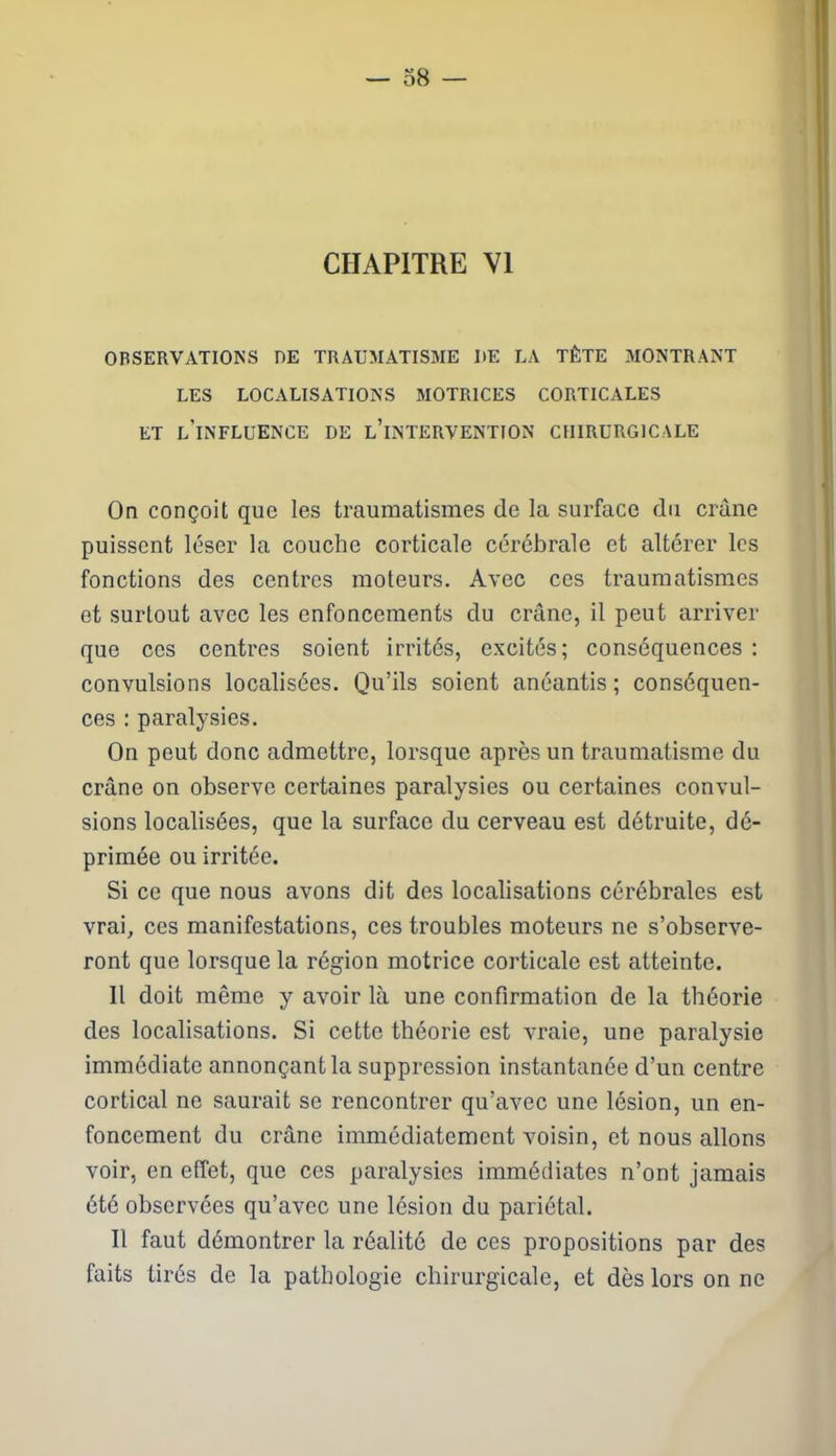CHAPITRE VI OBSERVATIONS DE TRAUMATISME UE LA TÊTE MONTRANT LES LOCALISATIONS MOTRICES CORTICALES ET L’INFLUENCE DE L’iNTERVENTION CHIRURGICALE On conçoit que les traumatismes de la surface du crâne puissent léser la couche corticale cérébrale et altérer les fonctions des centres moteurs. Avec ces traumatismes et surtout avec les enfoncements du crâne, il peut arriver que ces centres soient irrités, excités; conséquences : convulsions localisées. Qu’ils soient anéantis; conséquen- ces : paralysies. On peut donc admettre, lorsque après un traumatisme du crâne on observe certaines paralysies ou certaines convul- sions localisées, que la surface du cerveau est détruite, dé- primée ou irritée. Si ce que nous avons dit des localisations cérébrales est vrai, ces manifestations, ces troubles moteurs ne s’observe- ront que lorsque la région motrice corticale est atteinte. Il doit même y avoir là une confirmation de la théorie des localisations. Si cette théorie est vraie, une paralysie immédiate annonçant la suppression instantanée d’un centre cortical ne saurait se rencontrer qu’avec une lésion, un en- foncement du crâne immédiatement voisin, et nous allons voir, en effet, que ces paralysies immédiates n’ont jamais été observées qu’avec une lésion du pariétal. Il faut démontrer la réalité de ces propositions par des faits tirés de la pathologie chirurgicale, et dès lors on ne