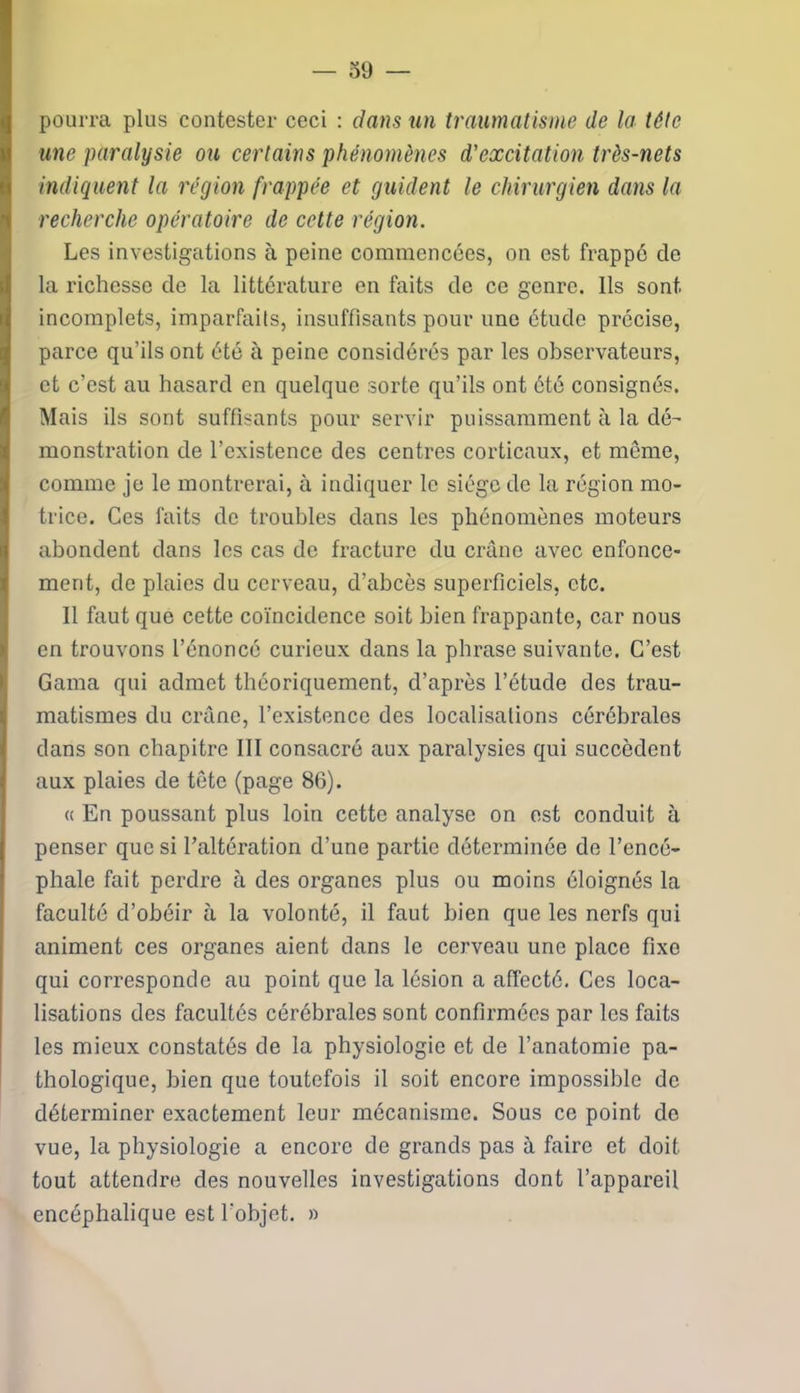 — o y — pourra plus contester ceci : clans un traumatisme de la tête une paralysie ou certains phénomènes d'excitation très-nets indiquent la région frappée et guident le chirurgien dans la recherche opératoire de cette région. Les investigations à peine commencées, on est frappé de la richesse de la littérature en faits de ce genre. Ils sont incomplets, imparfaits, insuffisants pour une étude précise, parce qu’ils ont été à peine considérés par les observateurs, et c’est au hasard en quelque sorte qu’ils ont ôté consignés. Mais ils sont suffisants pour servir puissamment à la dé- monstration de l’existence des centres corticaux, et meme, comme je le montrerai, à indiquer le siège de la région mo- trice. Ces faits de troubles dans les phénomènes moteurs abondent dans les cas de fracture du crâne avec enfonce- ment, de plaies du cerveau, d'abcès superficiels, etc. Il faut que cette coïncidence soit bien frappante, car nous en trouvons l’énoncé curieux dans la phrase suivante. C’est Gama qui admet théoriquement, d’après l’étude des trau- matismes du crâne, l’existence des localisations cérébrales dans son chapitre III consacré aux paralysies qui succèdent aux plaies de tête (page 86). « En poussant plus loin cette analyse on est conduit à penser que si l’altération d’une partie déterminée de l’encé- phale fait perdre à des organes plus ou moins éloignés la faculté d’obéir à la volonté, il faut bien que les nerfs qui animent ces organes aient dans le cerveau une place fixe qui corresponde au point que la lésion a affecté. Ces loca- lisations des facultés cérébrales sont confirmées par les faits les mieux constatés de la physiologie et de l’anatomie pa- thologique, bien que toutefois il soit encore impossible de déterminer exactement leur mécanisme. Sous ce point do vue, la physiologie a encore de grands pas à faire et doit tout attendre des nouvelles investigations dont l’appareil encéphalique est l'objet. »