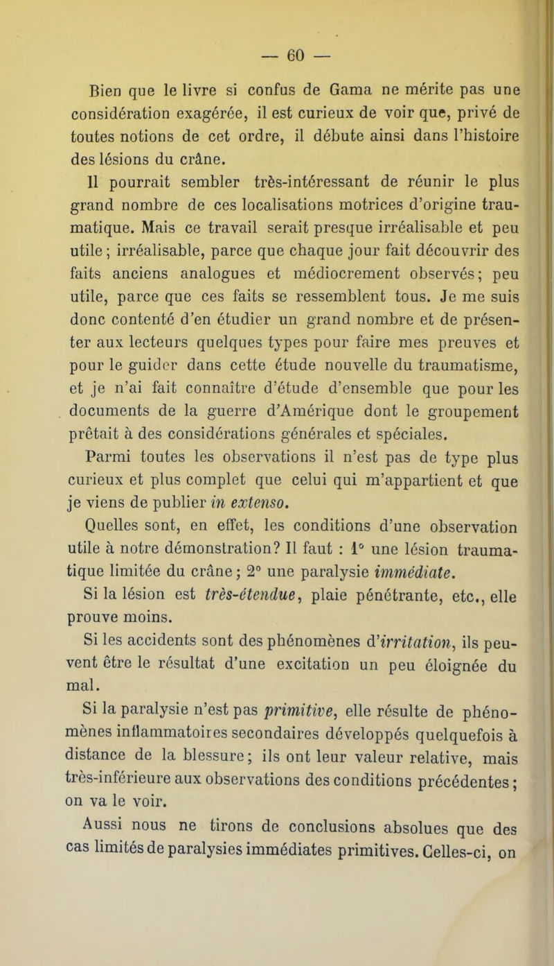 Bien que le livre si confus de Gama ne mérite pas une considération exagérée, il est curieux de voir que, privé de toutes notions de cet ordre, il débute ainsi dans l’histoire des lésions du crâne. 11 pourrait sembler très-intéressant de réunir le plus grand nombre de ces localisations motrices d’origine trau- matique. Mais ce travail serait presque irréalisable et peu utile; irréalisable, parce que chaque jour fait découvrir des faits anciens analogues et médiocrement observés; peu utile, parce que ces faits se ressemblent tous. Je me suis donc contenté d’en étudier un grand nombre et de présen- ter aux lecteurs quelques types pour faire mes preuves et pour le guider dans cette étude nouvelle du traumatisme, et je n’ai fait connaître d’étude d’ensemble que pour les documents de la guerre d’Amérique dont le groupement prêtait à des considérations générales et spéciales. Parmi toutes les observations il n’est pas de type plus curieux et plus complet que celui qui m’appartient et que je viens de publier in extenso. Quelles sont, en effet, les conditions d’une observation utile à notre démonstration? Il faut : 1° une lésion trauma- tique limitée du crâne ; 2° une paralysie immédiate. Si la lésion est très-étendue, plaie pénétrante, etc., elle prouve moins. Si les accidents sont des phénomènes d'irritation, ils peu- vent être le résultat d’une excitation un peu éloignée du mal. Si la paralysie n’est pas primitive, elle résulte de phéno- mènes inflammatoires secondaires développés quelquefois à distance de la blessure; ils ont leur valeur relative, mais très-inférieure aux observations des conditions précédentes ; on va le voir. Aussi nous ne tirons de conclusions absolues que des cas limités de paralysies immédiates primitives. Celles-ci, on