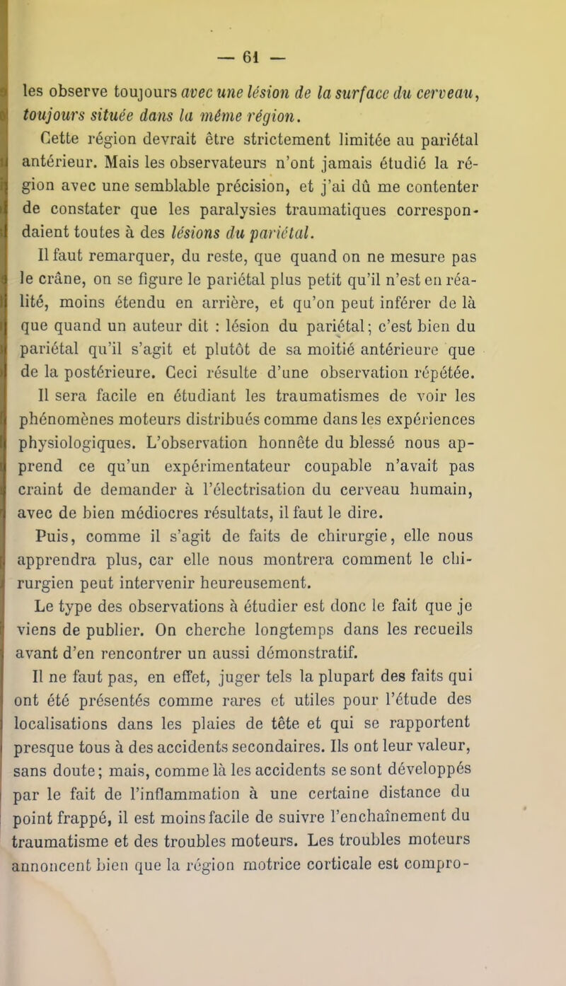 les observe toujours avec une lésion de la surface du cerveau, toujours située dans la même région. Cette région devrait être strictement limitée au pariétal antérieur. Mais les observateurs n’ont jamais étudié la ré- gion avec une semblable précision, et j’ai dû me contenter de constater que les paralysies traumatiques correspon- daient toutes à des lésions du pariétal. Il faut remarquer, du reste, que quand on ne mesure pas le crâne, on se figure le pariétal plus petit qu’il n’est en réa- lité, moins étendu en arrière, et qu’on peut inférer de là que quand un auteur dit : lésion du pariétal; c’est bien du pariétal qu’il s’agit et plutôt de sa moitié antérieure que de la postérieure. Ceci résulte d’une observation répétée. Il sera facile en étudiant les traumatismes de voir les phénomènes moteurs distribués comme dans les expériences physiologiques. L’observation honnête du blessé nous ap- prend ce qu’un expérimentateur coupable n’avait pas craint de demander à l’électrisation du cerveau humain, avec de bien médiocres résultats, il faut le dire. Puis, comme il s’agit de faits de chirurgie, elle nous apprendra plus, car elle nous montrera comment le chi- rurgien peut intervenir heureusement. Le type des observations à étudier est donc le fait que je viens de publier. On cherche longtemps dans les recueils avant d’en rencontrer un aussi démonstratif. Il ne faut pas, en effet, juger tels la plupart des faits qui ont été présentés comme rares et utiles pour l’étude des localisations dans les plaies de tête et qui se rapportent presque tous à des accidents secondaires. Ils ont leur valeur, sans doute; mais, comme là les accidents se sont développés par le fait de l’inflammation à une certaine distance du point frappé, il est moins facile de suivre l’enchaînement du traumatisme et des troubles moteurs. Les troubles moteurs annoncent bien que la région motrice corticale est compro-