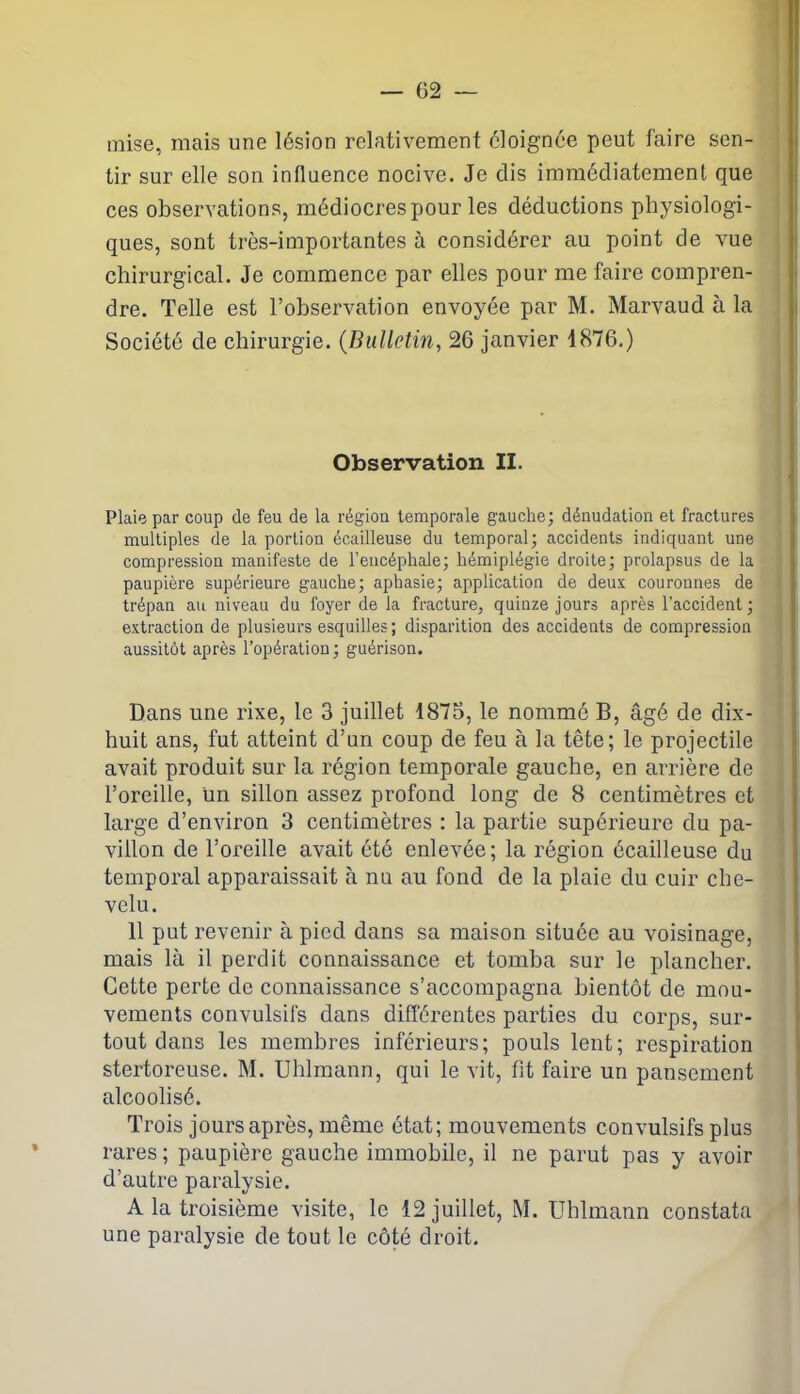 mise, mais une lésion relativement éloignée peut faire sen- tir sur elle son influence nocive. Je dis immédiatement que ces observations, médiocres pour les déductions physiologi- ques, sont très-importantes à considérer au point de vue chirurgical. Je commence par elles pour me faire compren- dre. Telle est l’observation envoyée par M. Marvaud à la Société de chirurgie. (Bulletin, 26 janvier 1876.) Observation II. Plaie par coup de feu de la région temporale gauche; dénudation et fractures multiples de la portion écailleuse du temporal; accidents indiquant une compression manifeste de l’encéphale; hémiplégie droite; prolapsus de la paupière supérieure gauche; aphasie; application de deux couronnes de trépan au niveau du foyer de la fracture, quinze jours après l’accident; extraction de plusieurs esquilles ; disparition des accidents de compression aussitôt après l’opération; guérison. Dans une rixe, le 3 juillet 1875, le nommé B, âgé de dix- huit ans, fut atteint d’un coup de feu à la tête; le projectile avait produit sur la région temporale gauche, en arrière de l’oreille, un sillon assez profond long de 8 centimètres et large d’environ 3 centimètres : la partie supérieure du pa- villon de l’oreille avait été enlevée; la région écailleuse du temporal apparaissait à nu au fond de la plaie du cuir che- velu. 11 put revenir à pied dans sa maison située au voisinage, mais là il perdit connaissance et tomba sur le plancher. Cette perte de connaissance s’accompagna bientôt de mou- vements convulsifs dans différentes parties du corps, sur- tout dans les membres inférieurs; pouls lent; respiration stertoreuse. M. Uhlmann, qui le vit, fit faire un pansement alcoolisé. Trois jours après, même état; mouvements convulsifs plus rares ; paupière gauche immobile, il ne parut pas y avoir d’autre paralysie. A la troisième visite, le 12 juillet, M. Uhlmann constata une paralysie de tout le côté droit.
