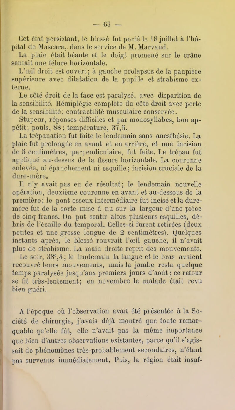 Cet état persistant, le blessé fut porté le 18 juillet à l’hô- pital de Mascara,, dans le service de M. Marvaud. La plaie était béante et le doigt promené sur le crâne sentait une fêlure horizontale. L’œil droit est ouvert; à gauche prolapsus de la paupière supérieure avec dilatation de la pupille et strabisme ex- terne. Le côté droit de la face est paralysé, avec disparition de la sensibilité. Hémiplégie complète du côté droit avec perte de la sensibilité; contractilité musculaire conservée. Stupeur, réponses difficiles et par monosyllabes, bon ap- pétit; pouls, 88; température, 37,5. La trépanation fut faite le lendemain sans anesthésie. La plaie fut prolongée en avant et en arrière, et une incision de o centimètres, perpendiculaire, fut faite. Le trépan fut appliqué au-dessus de la fissure horizontale. La couronne enlevée, ni épanchement ni esquille ; incision cruciale de la dure-mère. Il n’y avait pas eu de résultat; le lendemain nouvelle opération, deuxième couronne en avant et au-dessous de la première; le pont osseux intermédiaire fut incisé et la dure- mère fut de la sorte mise à nu sur la largeur d’une pièce de cinq francs. On put sentir alors plusieurs esquilles, dé- bris de l’ccaille du temporal. Celles-ci furent retirées (deux petites et une grosse longue de 2 centimètres). Quelques instants après, le blessé rouvrait l’œil gauche, il n’avait plus de strabisme. La main droite reprit des mouvements. Le soir, 38°,4 ; le lendemain la langue et le bras avaient recouvré leurs mouvements, mais la jambe resta quelque temps paralysée jusqu’aux premiers jours d’août ; ce retour se fit très-lentement; en novembre le malade était revu bien guéri. A l’époque où l’observation avait été présentée à la So- ciété de chirurgie, j’avais déjà montré que toute remar- quable qu’elle fût, elle n’avait pas la même importance Ique bien d’autres observations existantes, parce qu’il s’agis- sait de phénomènes très-probablement secondaires, n’étant pas survenus immédiatement. Puis, la région était insuf-