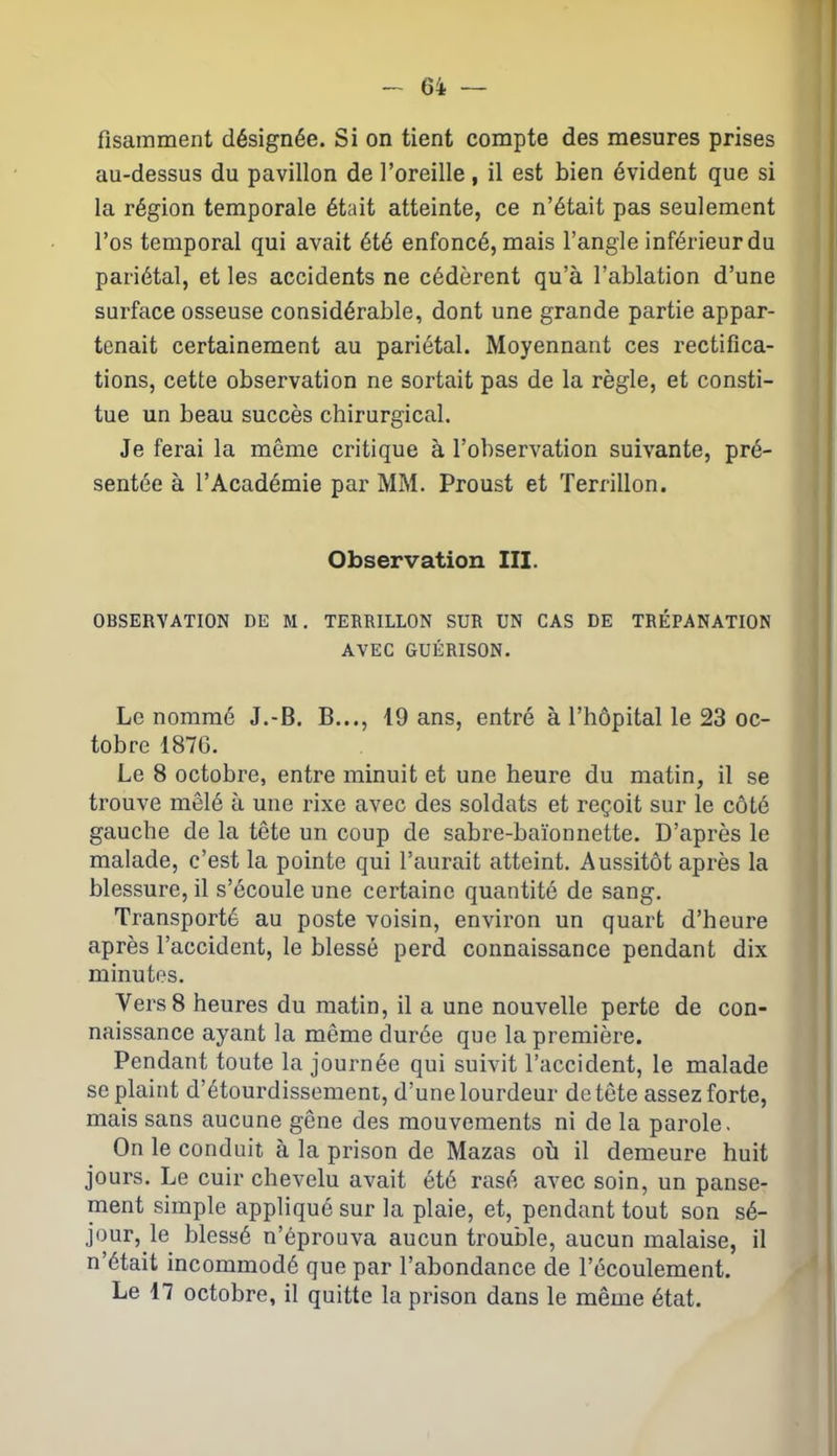 fîsamment désignée. Si on tient compte des mesures prises au-dessus du pavillon de l’oreille, il est bien évident que si la région temporale était atteinte, ce n’était pas seulement l’os temporal qui avait été enfoncé, mais l’angle inférieur du pariétal, et les accidents ne cédèrent qu’à l’ablation d’une surface osseuse considérable, dont une grande partie appar- tenait certainement au pariétal. Moyennant ces rectifica- tions, cette observation ne sortait pas de la règle, et consti- tue un beau succès chirurgical. Je ferai la môme critique à l’observation suivante, pré- sentée à l’Académie par MM. Proust et Terrillon. Observation III. OBSERVATION DE M. TERRILLON SUR UN CAS DE TRÉPANATION AVEC GUÉRISON. Le nommé J.-B. B..., 19 ans, entré à l’hôpital le 23 oc- tobre 1876. Le 8 octobre, entre minuit et une heure du matin, il se trouve mêlé à une rixe avec des soldats et reçoit sur le côté gauche de la tête un coup de sabre-baïonnette. D’après le malade, c’est la pointe qui l’aurait atteint. Aussitôt après la blessure, il s’écoule une certaine quantité de sang. Transporté au poste voisin, environ un quart d’heure après l’accident, le blessé perd connaissance pendant dix minutes. Vers8 heures du matin, il a une nouvelle perte de con- naissance ayant la même durée que la première. Pendant toute la journée qui suivit l’accident, le malade se plaint d’étourdissemeni, d’une lourdeur de tête assez forte, mais sans aucune gêne des mouvements ni de la parole. On le conduit à la prison de Mazas où il demeure huit jours. Le cuir chevelu avait été rasé avec soin, un panse- ment simple appliqué sur la plaie, et, pendant tout son sé- jour, le blessé n’éprouva aucun trouble, aucun malaise, il n’était incommodé que par l’abondance de l’écoulement. Le 17 octobre, il quitte la prison dans le même état.