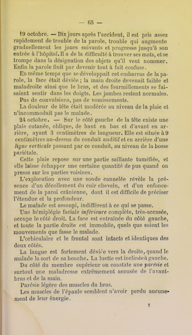 19 octobre. —Dix jours après l’accident, il est pris assez rapidement de trouble de la parole, trouble qui augmente graduellement les jours suivants et progresse jusqu’à son entrée à l’hôpital. Il a delà difficulté à trouver ses mots, et se trompe dans la désignation des objets qu’il veut nommer. Enfin la parole finit par devenir tout à fait confuse. En même temps que se développait cet embarras de la pa- role, la face était déviée ; la main droite devenait faible et maladroite ainsi que le bras, et des fourmillements se fai- saient sentir dans les doigts. Les jambes restent normales. Pas de convulsions, pas de vomissements. La douleur de tête était modérée au niveau de la plaie et n’incommodait pas le malade. 24 octobre. — Sur le côté gauche de la tête existe une plaie cutanée, oblique, de haut en bas et d’avant en ar- rière, ayant 3 centimètres de longueur. Elle est située à 9 centimètres au-dessus du conduit auditif et en arrière d’une ligne verticale passant par ce conduit, au niveau de la bosse pariétale. Cette plaie repose sur une partie saillante tuméfiée, et elle laisse échapper une certaine quantité de pus quand on presse sur les parties voisines. L’exploration avec une sonde cannelée révèle la pré- sence d’un décollement du cuir chevelu, et d’un enfonce- ment de la paroi crânienne, dont il est difficile de préciser l’étendue et la profondeur. Le malade est assoupi, indifférent à ce qui se passe. Une hémiplégie faciale inférieure complète, très-accusée, occupe le côté droit. La face est entraînée du côté gauche, et toute la partie droite est immobile, quels que soient les mouvements que fasse le malade. L’orbiculaire et le frontal sont intacts et identiques des deux côtés. La langue est fortement déviée vers la droite, quand le malade la sort de sa bouche. La luette est inclinéeàgauche. Du côté du membre supérieur on constate une parésie et surtout une maladresse extrêmement accusée de l’avant- bras et de la main. Parésie légère des muscles du bras. Les muscles de l’épaule semblent n’avoir perdu aucune- ment de leur énergie. 5