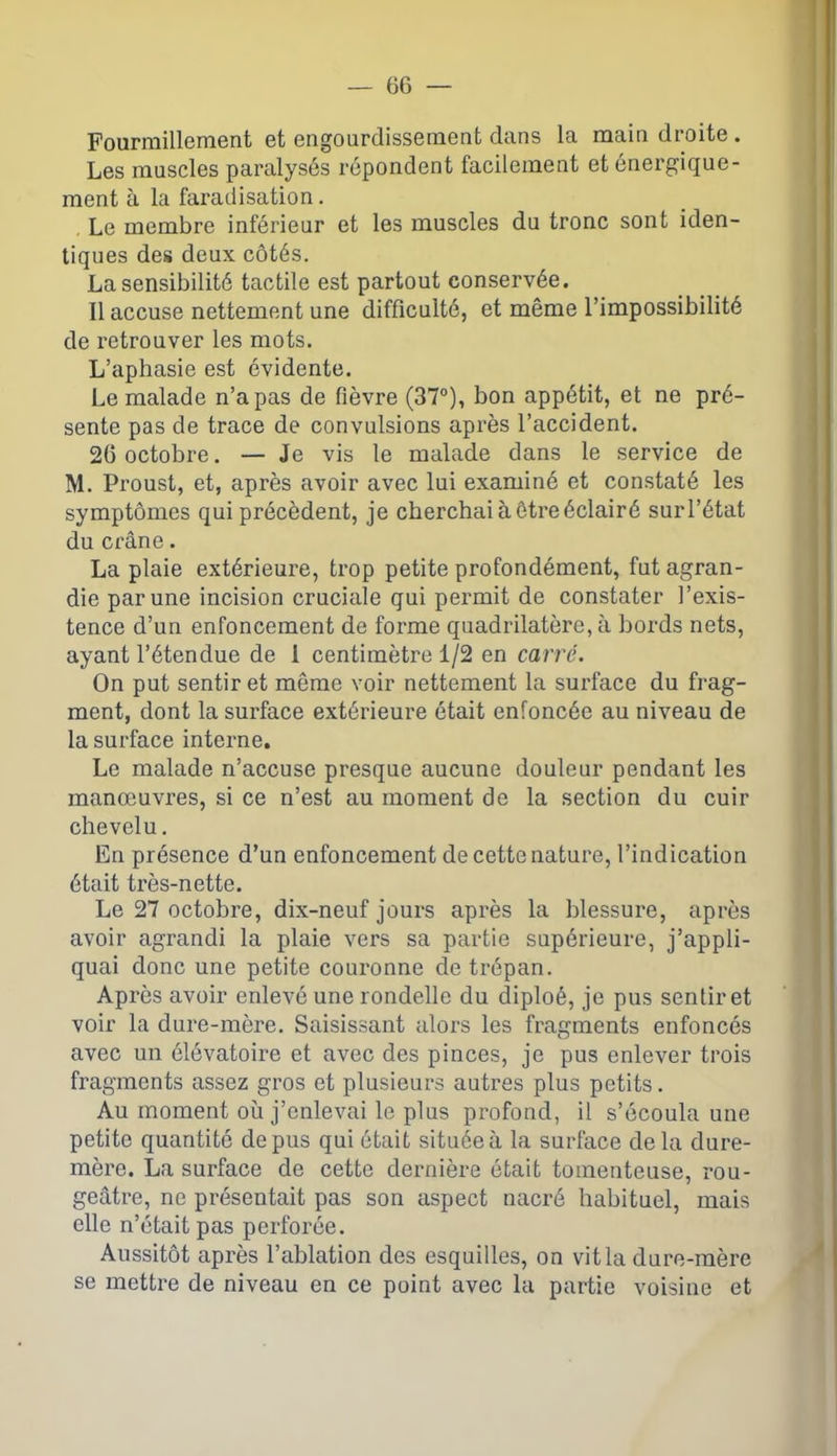 Fourmillement et engourdissement dans la main droite . Les muscles paralysés répondent facilement et énergique- ment à la faradisation. Le membre inférieur et les muscles du tronc sont iden- tiques des deux côtés. La sensibilité tactile est partout conservée. 11 accuse nettement une difficulté, et même l’impossibilité de retrouver les mots. L’aphasie est évidente. Le malade n’a pas de fièvre (37°), bon appétit, et ne pré- sente pas de trace de convulsions après l’accident. 26 octobre. — Je vis le malade dans le service de M. Proust, et, après avoir avec lui examiné et constaté les symptômes qui précèdent, je cherchai à être éclairé surl’état du crâne. La plaie extérieure, trop petite profondément, fut agran- die par une incision cruciale qui permit de constater l’exis- tence d’un enfoncement de forme quadrilatère, à bords nets, ayant l’étendue de 1 centimètre 1/2 en carré. On put sentir et même voir nettement la surface du frag- ment, dont la surface extérieure était enfoncée au niveau de la surface interne. Le malade n’accuse presque aucune douleur pendant les manœuvres, si ce n’est au moment de la section du cuir chevelu. En présence d’un enfoncement de cette nature, l’indication était très-nette. Le 27 octobre, dix-neuf jours après la blessure, après avoir agrandi la plaie vers sa partie supérieure, j’appli- quai donc une petite couronne de trépan. Après avoir enlevé une rondelle du cliploé, je pus sentir et voir la dure-mère. Saisissant alors les fragments enfoncés avec un élévatoire et avec des pinces, je pus enlever trois fragments assez gros et plusieurs autres plus petits. Au moment où j’enlevai le plus profond, il s’écoula une petite quantité de pus qui était située à la surface delà dure- mère. La surface de cette dernière était tomenteuse, rou- geâtre, ne présentait pas son aspect nacré habituel, mais elle n’était pas perforée. Aussitôt après l’ablation des esquilles, on vit la dure-mère se mettre de niveau en ce point avec la partie voisine et