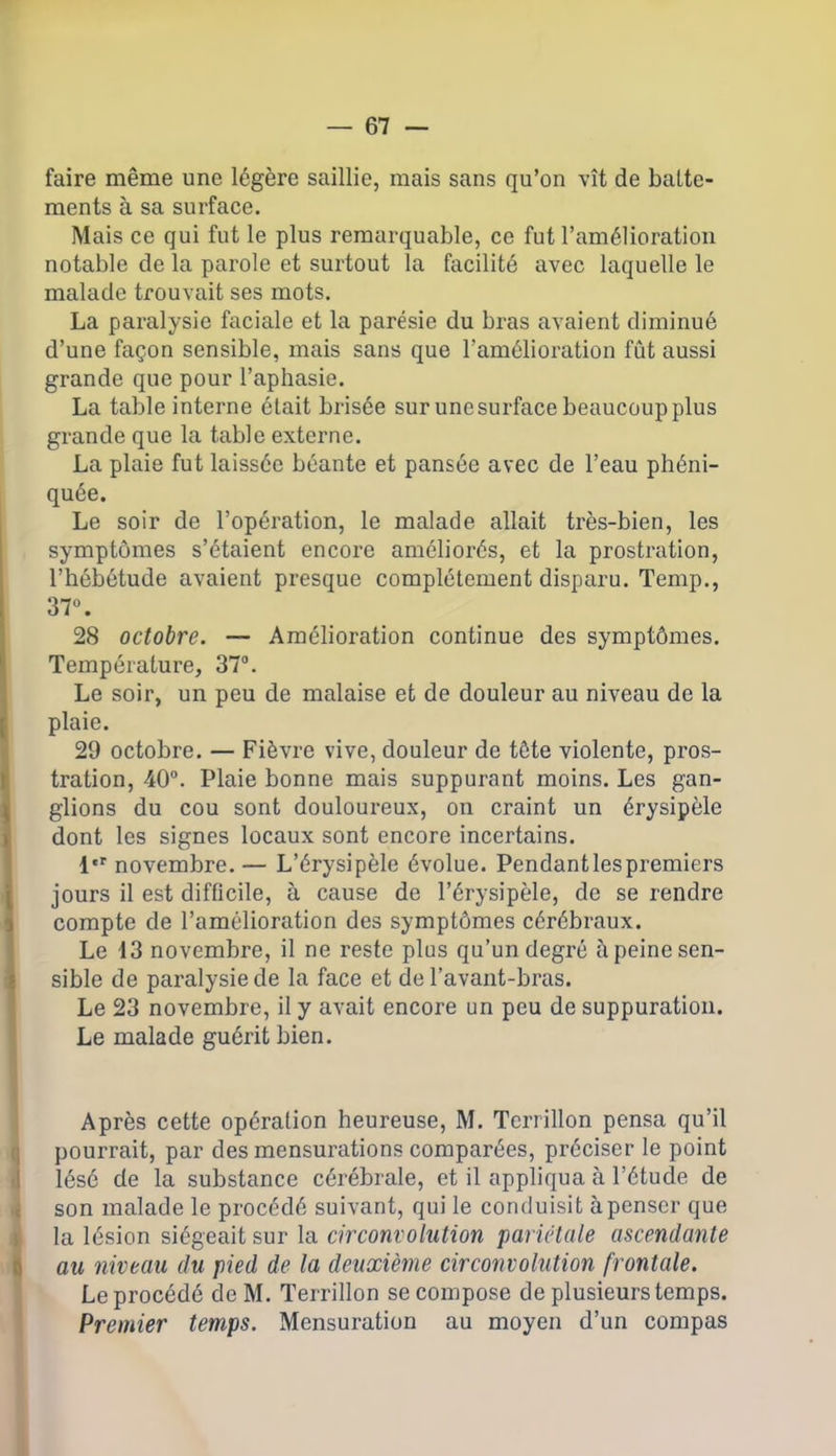 faire même une légère saillie, mais sans qu’on vît de batte- ments à sa surface. Mais ce qui fut le plus remarquable, ce fut l’amélioration notable de la parole et surtout la facilité avec laquelle le malade trouvait ses mots. La paralysie faciale et la parésie du bras avaient diminué d’une façon sensible, mais sans que l’amélioration fût aussi grande que pour l’aphasie. La table interne était brisée sur unesurface beaucoup plus grande que la table externe. La plaie fut laissée béante et pansée avec de l’eau phéni- quée. Le soir de l’opération, le malade allait très-bien, les symptômes s’étaient encore améliorés, et la prostration, l’hébétude avaient presque complètement disparu. Temp., 37°. 28 octobre. — Amélioration continue des symptômes. Température, 37°. Le soir, un peu de malaise et de douleur au niveau de la plaie. 29 octobre. — Fièvre vive, douleur de tête violente, pros- tration, 40°. Plaie bonne mais suppurant moins. Les gan- glions du cou sont douloureux, on craint un érysipèle dont les signes locaux sont encore incertains. 1er novembre. — L’érysipèle évolue. Pendantlespremiers jours il est difficile, à cause de l’érysipèle, de se rendre compte de l’amélioration des symptômes cérébraux. Le 13 novembre, il ne reste plus qu’un degré à peine sen- sible de paralysie de la face et de l’avant-bras. Le 23 novembre, il y avait encore un peu de suppuration. Le malade guérit bien. Après cette opération heureuse, M. Terrillon pensa qu’il pourrait, par des mensurations comparées, préciser le point lésé de la substance cérébrale, et il appliqua à l’étude de son malade le procédé suivant, qui le conduisit à penser que la lésion siégeait sur la circonvolution pariétale ascendante au niveau du pied de la deuxième circonvolution frontale. Le procédé de M. Terrillon se compose de plusieurs temps. Premier temps. Mensuration au moyen d’un compas