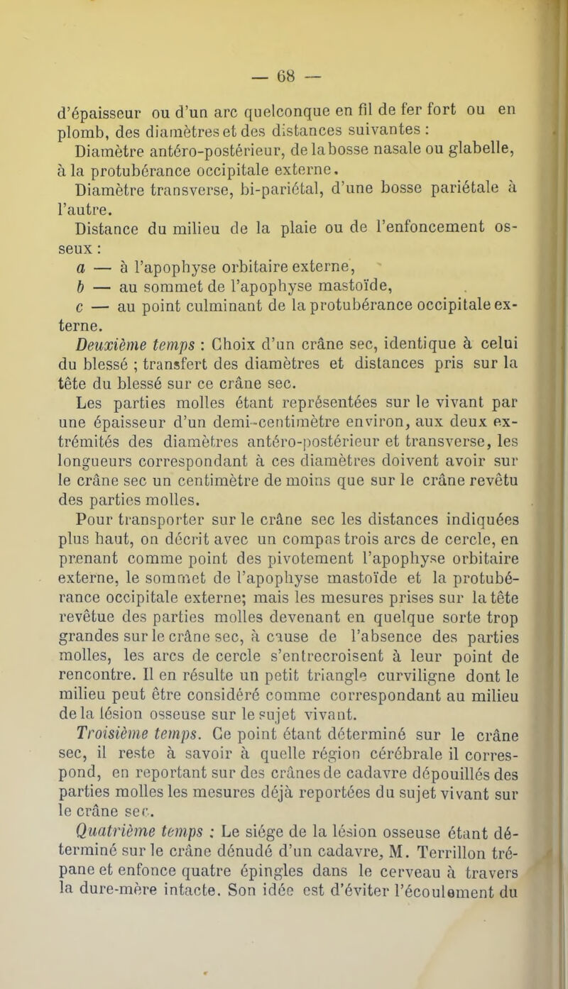 d’épaisseur ou d’un arc quelconque en fil de fer fort ou en plomb, des diamètres et des distances suivantes: Diamètre antéro-postérieur, delabosse nasale ou glabelle, à la protubérance occipitale externe. Diamètre transverse, bi-pariétal, d’une bosse pariétale à l’autre. Distance du milieu de la plaie ou de l’enfoncement os- seux : a — à l’apophyse orbitaire externe, b — au sommet de l’apophyse mastoïde, c — au point culminant de la protubérance occipitale ex- terne. Deuxième temps : Choix d’un crâne sec, identique à celui du blessé ; transfert des diamètres et distances pris sur la tête du blessé sur ce crâne sec. Les parties molles étant représentées sur le vivant par une épaisseur d’un demi-centimètre environ, aux deux ex- trémités des diamètres antéro-postérieur et transverse, les longueurs correspondant à ces diamètres doivent avoir sur le crâne sec un centimètre de moins que sur le crâne revêtu des parties molles. Pour transporter sur le crâne sec les distances indiquées plus haut, on décrit avec un compas trois arcs de cercle, en prenant comme point des pivotement l’apophyse orbitaire externe, le sommet de l’apophyse mastoïde et la protubé- rance occipitale externe; mais les mesures prises sur la tête revêtue des parties molles devenant en quelque sorte trop grandes sur le crâne sec, à cause de l’absence des parties molles, les arcs de cercle s’entrecroisent à leur point de rencontre. Il en résulte un petit triangle curviligne dont le milieu peut être considéré comme correspondant au milieu delà lésion osseuse sur le sujet vivant. Troisième temps. Ce point étant déterminé sur le crâne sec, il reste à savoir à quelle région cérébrale il corres- pond, en reportant sur des crânes de cadavre dépouillés des parties molles les mesures déjà reportées du sujet vivant sur le crâne sec. Quatrième temps ; Le siège de la lésion osseuse étant dé- terminé sur le crâne dénudé d’un cadavre, M. Terrillon tré- pane et enfonce quatre épingles dans le cerveau à travers la dure-mère intacte. Son idée est d’éviter l’écoulement du