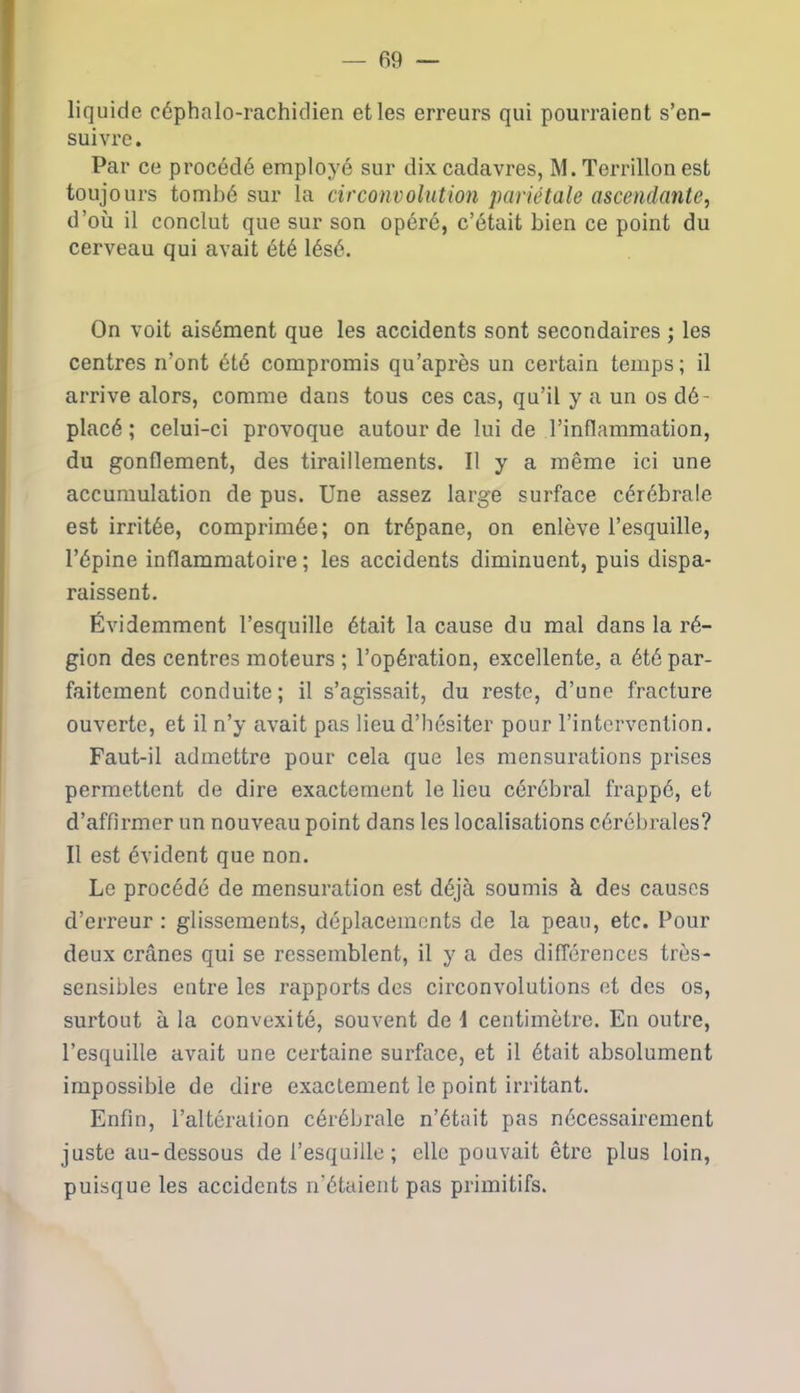 liquide céphalo-rachidien et les erreurs qui pourraient s’en- suivre. Par ce procédé employé sur dix cadavres, M. Terrillon est toujours tombé sur la circonvolution pariétale ascendante, d’où il conclut que sur son opéré, c’était bien ce point du cerveau qui avait été lésé. On voit aisément que les accidents sont secondaires ; les centres n’ont été compromis qu’après un certain temps; il arrive alors, comme dans tous ces cas, qu’il y a un os dé- placé ; celui-ci provoque autour de lui de l’inflammation, du gonflement, des tiraillements. Il y a même ici une accumulation de pus. Une assez large surface cérébrale est irritée, comprimée; on trépane, on enlève l’esquille, l’épine inflammatoire; les accidents diminuent, puis dispa- raissent. Évidemment l’esquille était la cause du mal dans la ré- gion des centres moteurs ; l’opération, excellente, a été par- faitement conduite; il s’agissait, du reste, d’une fracture ouverte, et il n’y avait pas lieu d’hésiter pour l’intervention. Faut-il admettre pour cela que les mensurations prises permettent de dire exactement le lieu cérébral frappe, et d’affirmer un nouveau point dans les localisations cérébrales? Il est évident que non. Le procédé de mensuration est déjà soumis à des causes d’erreur : glissements, déplacements de la peau, etc. Pour deux crânes qui se ressemblent, il y a des différences très- sensibles entre les rapports des circonvolutions et des os, surtout à la convexité, souvent de I centimètre. En outre, l’esquille avait une certaine surface, et il était absolument impossible de dire exactement le point irritant. Enfin, l’altération cérébrale n’était pas nécessairement juste au-dessous de l’esquille; elle pouvait être plus loin, puisque les accidents n’étaient pas primitifs.