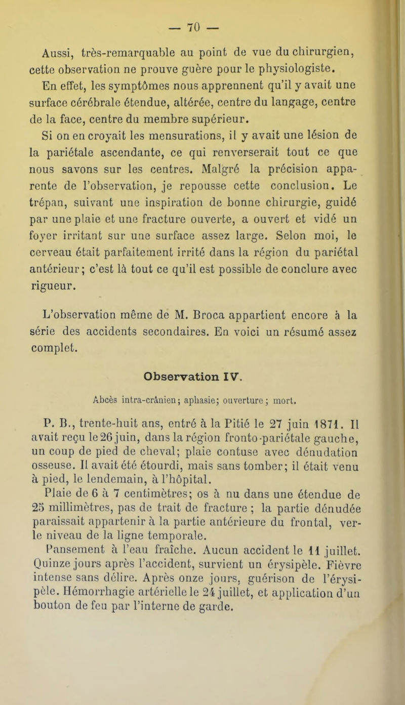 Aussi, très-remarquable au point de vue du chirurgien, cette observation ne prouve guère pour le physiologiste. En effet, les symptômes nous apprennent qu’il y avait une surface cérébrale étendue, altérée, centre du langage, centre de la face, centre du membre supérieur. Si on en croyait les mensurations, il y avait une lésion de la pariétale ascendante, ce qui renverserait tout ce que nous savons sur les centres. Malgré la précision appa- rente de l’observation, je repousse cette conclusion. Le trépan, suivant une inspiration de bonne chirurgie, guidé par une plaie et une fracture ouverte, a ouvert et vidé un foyer irritant sur une surface assez large. Selon moi, le cerveau était parfaitement irrité dans la région du pariétal antérieur; c’est là tout ce qu’il est possible de conclure avec rigueur. L’observation même de M. Broca appartient encore à la série des accidents secondaires. En voici un résumé assez complet. Observation IV. Abcès intra-crânien; aphasie; ouverture; mort. P. B., trente-huit ans, entré à la Pitié le 27 juin 1871. Il avait reçu le 26 juin, dans la région fronto-pariétale gauche, un coup de pied de cheval; plaie contuse avec dénudation osseuse. Il avait été étourdi, mais sans tomber; il était venu à pied, le lendemain, à l’hôpital. Plaie de 6 à 7 centimètres; os tà nu dans une étendue de 25 millimètres, pas de trait de fracture ; la partie dénudée paraissait appartenir à la partie antérieure du frontal, ver- le niveau de la ligne temporale. Pansement à l’eau fraîche. Aucun accident le 11 juillet. Quinze jours après l’accident, survient un érysipèle. Fièvre intense sans délire. Après onze jours, guérison de l’érysi- pèle. Hémorrhagie artérielle le 24 juillet, et application d’un bouton de feu par l’interne de garde.