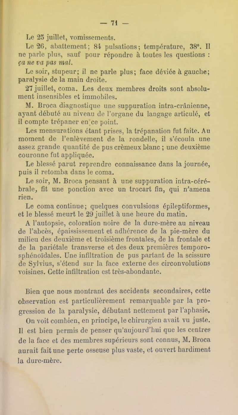 Le 25 juillet, vomissements. Le 26, abattement; 84 pulsations; température, 38°. Il ne parle plus, sauf pour répondre à toutes les questions : ça ne va pas mal. Le soir, stupeur; il ne parle plus; face déviée à gauche; paralysie de la main droite. 27 juillet, coma. Les deux membres droits sont absolu- ment insensibles et immobiles. M. Broca diagnostique une suppuration intra-crânienne, ayant débuté au niveau de l’organe du langage articulé, et il compte trépaner en ce point. Les mensurations étant prises, la trépanation fut faite. Au moment de l’enlèvement de la rondelle, il s’écoula une assez grande quantité de pus crémeux blanc ; une deuxième couronne fut appliquée. Le blessé parut reprendre connaissance dans la journée, puis il retomba dans le coma. Le soir, M. Broca pensant à une suppuration intra-céré- brale, fit une ponction avec un trocart fin, qui n'amena rien. Le coma continue; quelques convulsions épileptiformes, et le blessé meurt le 29 juillet à une heure du matin. A l’autopsie, coloration noire de la dure-mère au niveau de l’abcès, épaississement et adhérence de la pie-mère du milieu des deuxième et troisième frontales, de la frontale et de la pariétale transverse et des deux premières temporo- sphénoïdales. Une infiltration de pus partant de la scissure de Sylvius, s’étend sur la face externe des circonvolutions voisines. Cette infiltration est très-abondante. Bien que nous montrant des accidents secondaires, cette observation est particulièrement remarquable par la pro- gression de la paralysie, débutant nettement par l’aphasie. On voit combien, en principe, le chirurgien avait vu juste. Il est bien permis de penser qu’aujourd’hui que les centres de la face et des membres supérieurs sont connus, M. Broca aurait fait une perte osseuse plus vaste, et ouvert hardiment la dure-mère.