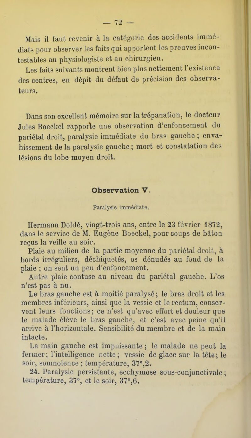 Mais il faut revenir à la catégorie des accidents immé- diats pour observer les faits qui apportent les preuves incon- testables au physiologiste et au chirurgien. Les faits suivants montrent bien plus nettement l’existence des centres, en dépit du défaut de précision des observa- teurs. Dans son excellent mémoire sur la trépanation, le docteur Jules Boeckel rapporte une observation d’enfoncement du pariétal droit, paralysie immédiate du bras gauche ; enva- hissement de la paralysie gauche; mort et constatation des lésions du lobe moyen droit. Observation V. Paralysie immédiate. Hermann Doldé, vingt-trois ans, entre le 23 février 1872, dans le service de M. Eugène Boeckel, pour coups de bâton reçus la veille au soir. Plaie au milieu de la partie moyenne du pariétal droit, à bords irréguliers, déchiquetés, os dénudés au fond de la plaie ; on sent un peu d’enfoncement. Autre plaie contuse au niveau du pariétal gauche. L’os n’est pas à nu. Le bras gauche est à moitié paralysé; le bras droit et les membres inférieurs, ainsi que la vessie et le rectum, conser- vent leurs fonctions; ce n’est qu’avec effort et douleur que le malade élève le bras gauche, et c’est avec peine qu’il arrive à l’horizontale. Sensibilité du membre et de la main intacte. La main gauche est impuissante ; le malade ne peut la fermer; l’intelligence nette; vessie de glace sur la tête; le soir, somnolence ; température, 37°,2. 24. Paralysie persistante, ecchymose sous-conjonctivale; température, 37°, et le soir, 37°,6.