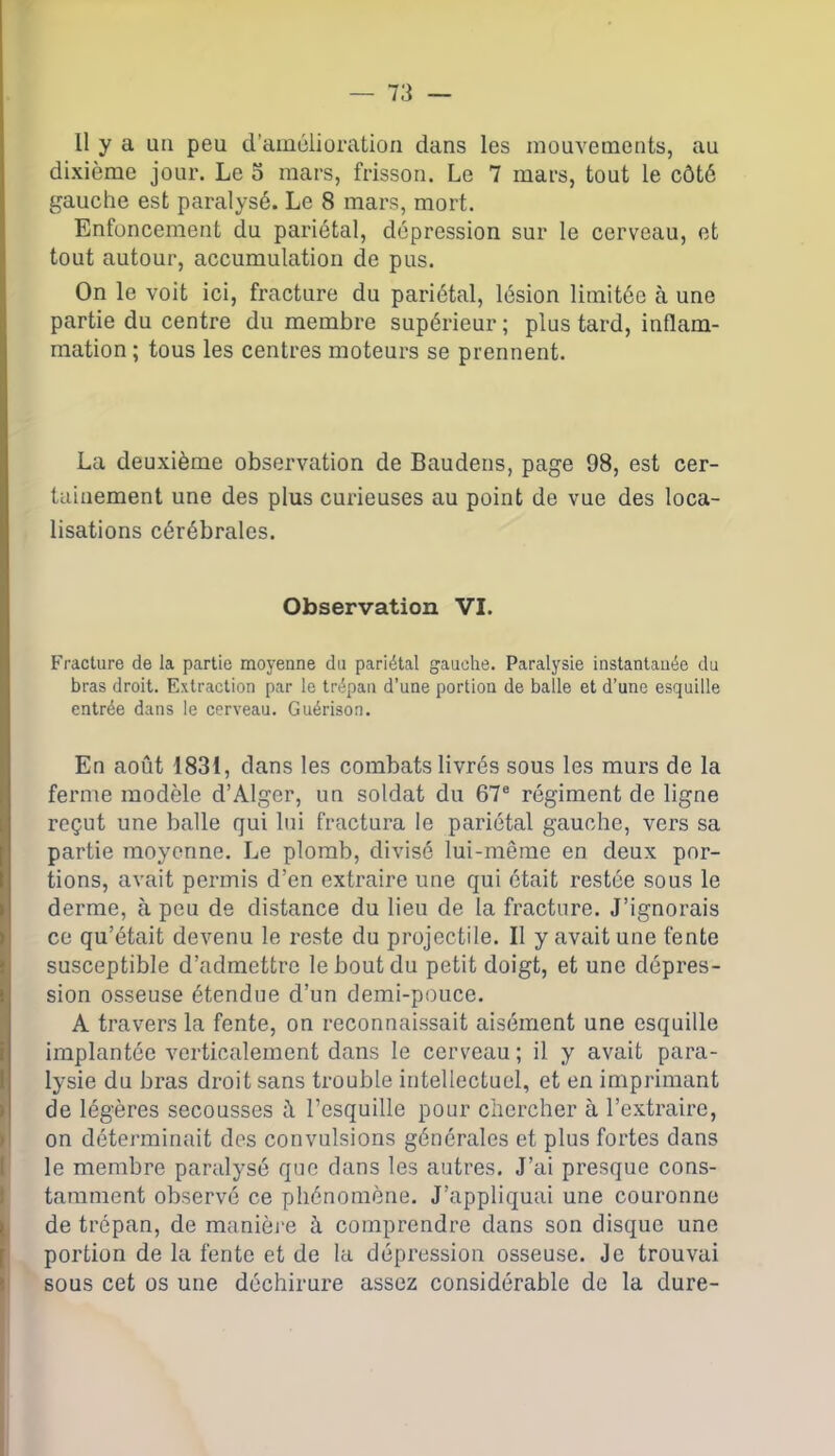 Il y a un peu d’amélioration dans les mouvements, au dixième jour. Le o mars, frisson. Le 7 mars, tout le côté gauche est paralysé. Le 8 mars, mort. Enfoncement du pariétal, dépression sur le cerveau, et tout autour, accumulation de pus. On le voit ici, fracture du pariétal, lésion limitée à une partie du centre du membre supérieur ; plus tard, inflam- mation ; tous les centres moteurs se prennent. La deuxième observation de Baudens, page 98, est cer- tainement une des plus curieuses au point de vue des loca- lisations cérébrales. Observation VI. Fracture de la partie moyenne du pariétal gauche. Paralysie instantanée du bras droit. Extraction par le trépan d’une portion de balle et d’une esquille entrée dans le cerveau. Guérison. En août 1831, dans les combats livrés sous les murs de la ferme modèle d’Alger, un soldat du 67e régiment de ligne reçut une balle qui lui fractura le pariétal gauche, vers sa partie moyenne. Le plomb, divisé lui-même en deux por- tions, avait permis d’en extraire une qui était restée sous le derme, à peu de distance du lieu de la fracture. J’ignorais ce qu’était devenu le reste du projectile. Il y avait une fente susceptible d’admettre le bout du petit doigt, et une dépres- sion osseuse étendue d’un demi-pouce. A travers la fente, on reconnaissait aisément une esquille implantée verticalement dans le cerveau ; il y avait para- lysie du bras droit sans trouble intellectuel, et en imprimant de légères secousses à l’esquille pour chercher à l’extraire, on déterminait des convulsions générales et plus fortes dans le membre paralysé que dans les autres. J’ai presque cons- tamment observé ce phénomène. J’appliquai une couronne de trépan, de manière à comprendre dans son disque une portion de la fente et de la dépression osseuse. Je trouvai sous cet os une déchirure assez considérable de la dure-