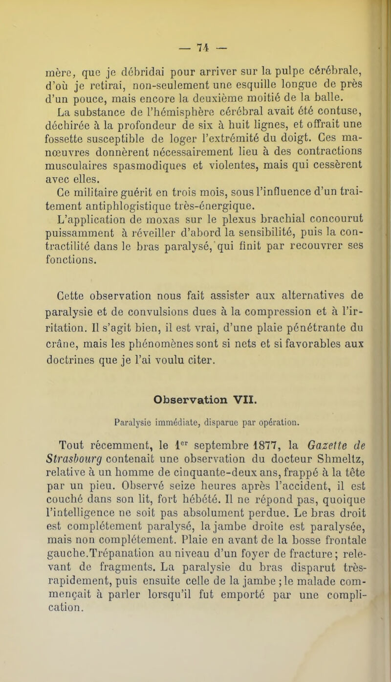 mère, que je débridai pour arriver sur la pulpe cérébrale, d’où je retirai, non-seulement une esquille longue de près d’un pouce, mais encore la deuxième moitié de la balle. La substance de l’hémisphère cérébral avait été contuse, déchirée à la profondeur de six à huit lignes, et offrait une fossette susceptible de loger l’extrémité du doigt. Ces ma- nœuvres donnèrent nécessairement lieu à des contractions musculaires spasmodiques et violentes, mais qui cessèrent avec elles. Ce militaire guérit en trois mois, sous l’influence d’un trai- tement antiphlogistique très-énergique. L’application de moxas sur le plexus brachial concourut puissamment à réveiller d’abord la sensibilité, puis la con- tractilité dans le bras paralysé, qui finit par recouvrer ses fonctions. Cette observation nous fait assister aux alternatives de paralysie et de convulsions dues à la compression et à l’ir- ritation. Il s’agit bien, il est vrai, d’une plaie pénétrante du crâne, mais les phénomènes sont si nets et si favorables aux doctrines que je l’ai voulu citer. Observation VII. Paralysie immédiate, disparue par opération. Tout récemment, le 1er septembre 1877, la Gazette de Strasbourg contenait une observation du docteur Shmeltz, relative à un homme de cinquante-deux ans, frappé à la tête par un pieu. Observé seize heures après l’accident, il est couché dans son lit, fort hébété. Il ne répond pas, quoique l’intelligence ne soit pas absolument perdue. Le bras droit est complètement paralysé, la jambe droite est paralysée, mais non complètement. Plaie en avant de la bosse frontale gauche.Trépanation au niveau d’un foyer de fracture; rele- vant de fragments. La paralysie du bras disparut très- rapidement, puis ensuite celle de la jambe ; le malade com- mençait à parler lorsqu’il fut emporté par une compli- cation.