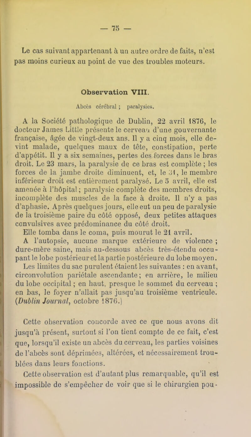 Le cas suivant appartenant à un autre ordre de faits, n’est pas moins curieux au point de vue des troubles moteurs. Observation VIII. Abcès cérébral ; paralysies. A la Société pathologique de Dublin, 22 avril 1876, le docteur James Little présente le cerveau d’une gouvernante française, âgée de vingt-deux ans. Il y a cinq mois, elle de- vint malade, quelques maux de tête, constipation, perte d’appétit. Il y a six semaines, pertes des forces dans le bras droit. Le 23 mars, la paralysie de ce bras est complète ; les forces de la jambe droite diminuent, et, le 31, le membre inférieur droit est entièrement paralysé. Le 3 avril, elle est amenée à l’hôpital ; paralysie complète des membres droits, incomplète des muscles de la face à droite. Il n’y a pas d’aphasie. Après quelques jours, elle eut un peu de paralysie de la troisième paire du côté opposé, deux petites attaques convulsives avec prédominance du côté droit. Elle tomba dans le coma, puis mourut le 21 avril. A l’autopsie, aucune marque extérieure de violence ; dure-mère saine, mais au-dessous abcès très-étendu occu- pant le lobe postérieur et la partie postérieure du lobe moyen. Les limites du sac purulent étaient les suivantes : en avant, circonvolution pariétale ascendante; en arrière, le milieu du lobe occipital ; en haut, presque le sommet du cerveau ; en bas, le foyer n’allait pas jusqu’au troisième ventricule. {Dublin Journal, octobre 1876.) Cette observation concorde avec ce que nous avons dit jusqu’à présent, surtout si l’on tient compte de ce fait, c’est que, lorsqu’il existe un abcès du cerveau, les parties voisines de l’abcès sont déprimées, altérées, et nécessairement trou- blées dans leurs fonctions. Cette observation est d’autant plus remarquable, qu’il est impossible de s’empêcher de voir que si le chirurgien pou-