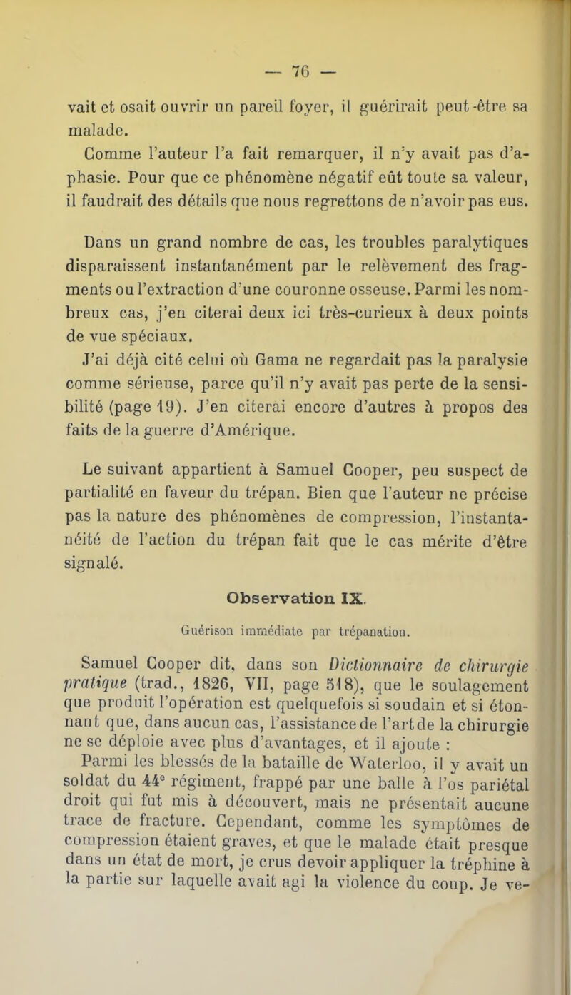 — 70 vait et osait ouvrir un pareil foyer, il guérirait peut-être sa malade. Gomme l’auteur l’a fait remarquer, il n’y avait pas d’a- phasie. Pour que ce phénomène négatif eût toute sa valeur, il faudrait des détails que nous regrettons de n’avoir pas eus. Dans un grand nombre de cas, les troubles paralytiques disparaissent instantanément par le relèvement des frag- ments ou l’extraction d’une couronne osseuse. Parmi les nom- breux cas, j’en citerai deux ici très-curieux à deux points de vue spéciaux. J’ai déjà cité celui où Gama ne regardait pas la paralysie comme sérieuse, parce qu’il n’y avait pas perte de la sensi- bilité (page 19). J’en citerai encore d’autres à propos des faits de la guerre d’Amérique. Le suivant appartient à Samuel Cooper, peu suspect de partialité en faveur du trépan. Bien que l’auteur ne précise pas la nature des phénomènes de compression, l’instanta- néité de l’action du trépan fait que le cas mérite d’être signalé. Observation IX. Guérison immédiate par trépanation. Samuel Cooper dit, dans son Dictionnaire de chirurgie pratique (trad., 1826, VII, page 518), que le soulagement que produit l’opération est quelquefois si soudain et si éton- nant que, dans aucun cas, l’assistance de l’artde la chirurgie ne se déploie avec plus d’avantages, et il ajoute : Parmi les blessés de la bataille de Waterloo, il y avait un soldat du 44° régiment, frappé par une balle à l’os pariétal droit qui fut mis à découvert, mais ne présentait aucune trace de fracture. Cependant, comme les symptômes de compression étaient graves, et que le malade était presque dans un état de mort, je crus devoir appliquer la tréphine à la partie sur laquelle avait agi la violence du coup. Je ve-