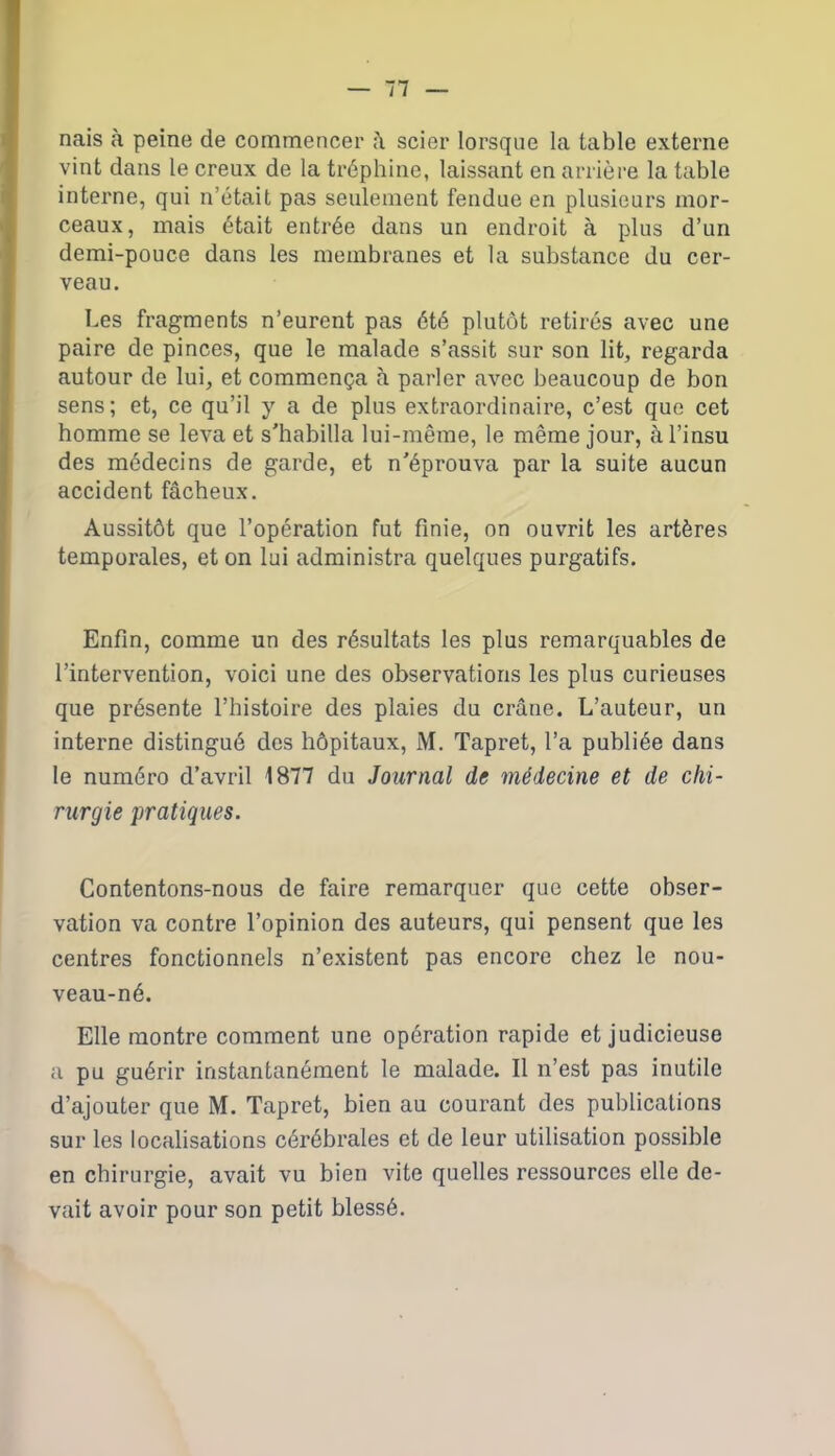 nais à peine de commencer â scier lorsque la table externe vint dans le creux de la tréphine, laissant en arrière la table interne, qui n’était pas seulement fendue en plusieurs mor- ceaux, mais était entrée dans un endroit à plus d’un demi-pouce dans les membranes et la substance du cer- veau. Les fragments n’eurent pas été plutôt retirés avec une paire de pinces, que le malade s’assit sur son lit, regarda autour de lui, et commença à parler avec beaucoup de bon sens; et, ce qu’il y a de plus extraordinaire, c’est que cet homme se leva et s'habilla lui-même, le même jour, à l’insu des médecins de garde, et n'éprouva par la suite aucun accident fâcheux. Aussitôt que l’opération fut finie, on ouvrit les artères temporales, et on lui administra quelques purgatifs. Enfin, comme un des résultats les plus remarquables de l’intervention, voici une des observations les plus curieuses que présente l’histoire des plaies du crâne. L’auteur, un interne distingué des hôpitaux, M. Tapret, l’a publiée dans le numéro d’avril 1877 du Journal de médecine et de chi- rurgie pratiques. Contentons-nous de faire remarquer que cette obser- vation va contre l’opinion des auteurs, qui pensent que les centres fonctionnels n’existent pas encore chez le nou- veau-né. Elle montre comment une opération rapide et judicieuse a pu guérir instantanément le malade. Il n’est pas inutile d’ajouter que M. Tapret, bien au courant des publications sur les localisations cérébrales et de leur utilisation possible en chirurgie, avait vu bien vite quelles ressources elle de- vait avoir pour son petit blessé.