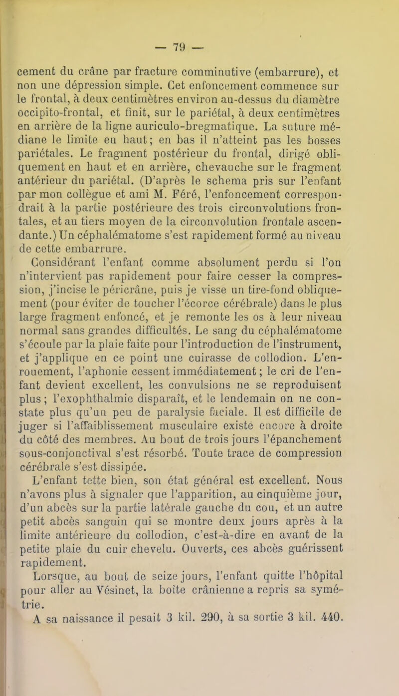 cernent du crâne par fracture comminutive (embarrure), et non une dépression simple. Cet enfoncement commence sur le frontal, à deux centimètres environ au-dessus du diamètre occipito-frontal, et finit, sur le pariétal, à deux centimètres en arrière de la ligne auriculo-bregmatique. La suture mé- diane le limite en haut; en bas il n’atteint pas les bosses pariétales. Le fragment postérieur du frontal, dirigé obli- quement en haut et en arrière, chevauche sur le fragment antérieur du pariétal. (D’après le schéma pris sur l’enfant par mon collègue et ami M. Féré, l’enfoncement correspon- drait à la partie postérieure des trois circonvolutions fron- tales, et au tiers moyen de la circonvolution frontale ascen- dante.) Un céphalématome s’est rapidement formé au niveau de cette embarrure. Considérant l’enfant comme absolument perdu si l’on n’intervient pas rapidement pour faire cesser la compres- sion, j’incise le péricrâne, puis je visse un tire-fond oblique- ment (pour éviter de toucher l’écorce cérébrale) dans le plus large fragment enfoncé, et je remonte les os à leur niveau normal sans grandes difficultés. Le sang du céphalématome s’écoule par la plaie faite pour l’introduction de l’instrument, et j’applique en ce point une cuirasse de collodion. L’en- rouement, l’aphonie cessent immédiatement ; le cri de l'en- fant devient excellent, les convulsions ne se reproduisent plus ; l’exophthalmie disparaît, et le lendemain on ne con- state plus qu’un peu de paralysie faciale. Il est difficile de juger si l’affaiblissement musculaire existe encore à droite du côté des membres. Au bout de trois jours l’épanchement sous-conjonctival s’est résorbé. Toute trace de compression cérébrale s’est dissipée. L’enfant tette bien, son état général est excellent. Nous n’avons plus à signaler que l’apparition, au cinquième jour, d’un abcès sur la partie latérale gauche du cou, et un autre petit abcès sanguin qui se montre deux jours après à la limite antérieure du collodion, c’est-à-dire en avant de la petite plaie du cuir chevelu. Ouverts, ces abcès guérissent rapidement. Lorsque, au bout de seize jours, l’enfant quitte l’hôpital pour aller au Vésinet, la boîte crânienne a repris sa symé- trie. A sa naissance il pesait 3 kil. 290, à sa sortie 3 kil. 440.
