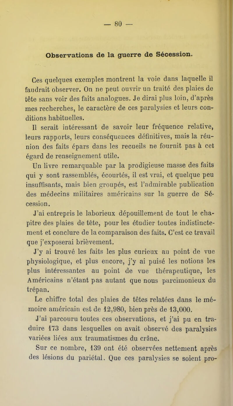 Observations de la guerre de Sécession. Ces quelques exemples montrent la voie dans laquelle il faudrait observer. On ne peut ouvrir un traité des plaies de tête sans voir des faits analogues. Je dirai plus loin, d’après mes recherches, le caractère de ces paralysies et leurs con- ditions habituelles. Il serait intéressant de savoir leur fréquence relative, leurs rapports, leurs conséquences définitives, mais la réu- nion des faits épars dans les recueils ne fournit pas à cet égard de renseignement utile. Un livre remarquable par la prodigieuse masse des faits qui y sont rassemblés, écourtés, il est vrai, et quelque peu insuffisants, mais bien groupés, est l’admirable publication des médecins militaires américains sur la guerre de Sé- cession. J'ai entrepris le laborieux dépouillement de tout le cha- pitre des plaies de tête, pour les étudier toutes indistincte- ment et conclure de la comparaison des faits. C’est ce travail que j’exposerai brièvement. J’y ai trouvé les faits les plus curieux au point de vue physiologique, et plus encore, j’y ai puisé les notions les plus intéressantes au point de vue thérapeutique, les Américains n’étant pas autant que nous parcimonieux du trépan. Le chiffre total des plaies de têtes relatées dans le mé- moire américain est de 12,980, bien près de 13,000. J’ai parcouru toutes ces observations, et j’ai pu en tra- duire 173 dans lesquelles on avait observé des paralysies variées liées aux traumatismes du crâne. Sur ce nombre, 139 ont été observées nettement après des lésions du pariétal. Que ces paralysies se soient pro-