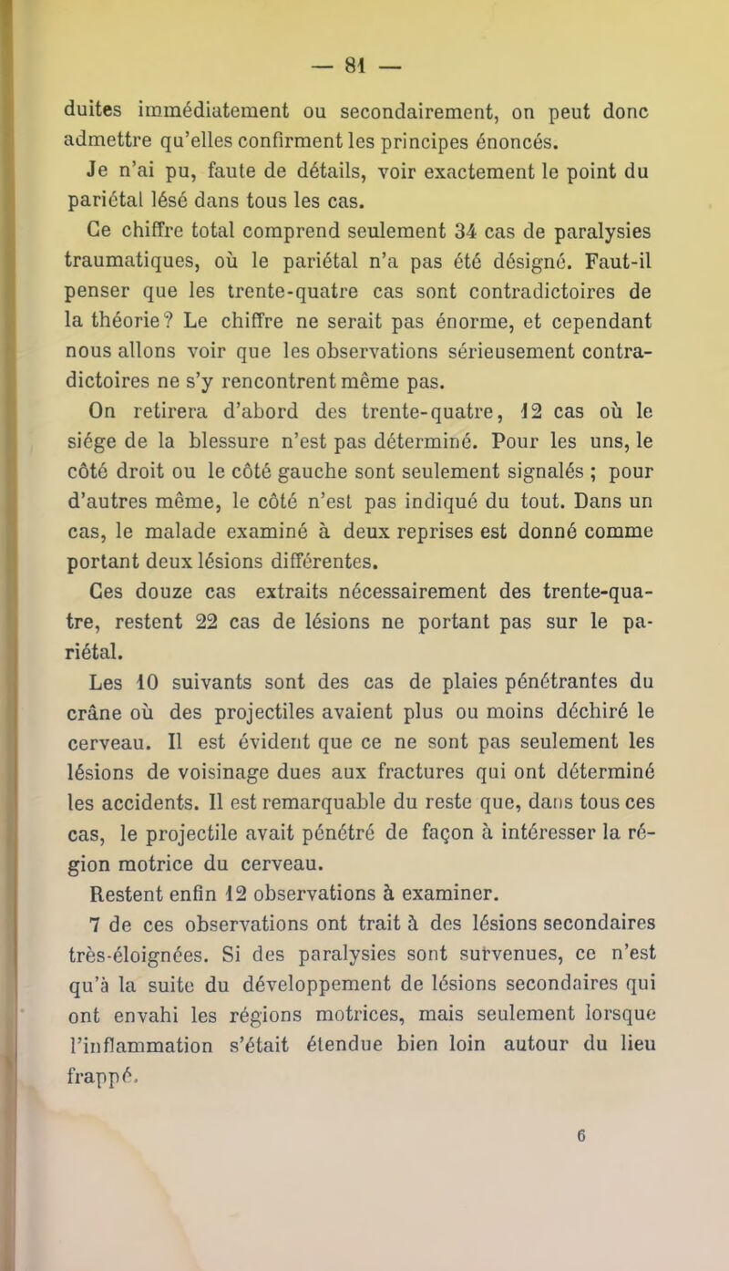 — Sé- duites immédiatement ou secondairement, on peut donc admettre qu’elles confirment les principes énoncés. Je n’ai pu, faute de détails, voir exactement le point du pariétal lésé dans tous les cas. Ce chiffre total comprend seulement 34 cas de paralysies traumatiques, où le pariétal n’a pas été désigné. Faut-il penser que les trente-quatre cas sont contradictoires de la théorie? Le chiffre ne serait pas énorme, et cependant nous allons voir que les observations sérieusement contra- dictoires ne s’y rencontrent même pas. On retirera d’abord des trente-quatre, 12 cas où le siège de la blessure n’est pas déterminé. Pour les uns, le côté droit ou le côté gauche sont seulement signalés ; pour d’autres même, le côté n’est pas indiqué du tout. Dans un cas, le malade examiné à deux reprises est donné comme portant deux lésions différentes. Ces douze cas extraits nécessairement des trente-qua- tre, restent 22 cas de lésions ne portant pas sur le pa- riétal. Les 10 suivants sont des cas de plaies pénétrantes du crâne où des projectiles avaient plus ou moins déchiré le cerveau. Il est évident que ce ne sont pas seulement les lésions de voisinage dues aux fractures qui ont déterminé les accidents. Il est remarquable du reste que, dans tous ces cas, le projectile avait pénétré de façon à intéresser la ré- gion motrice du cerveau. Restent enfin 12 observations à examiner. 7 de ces observations ont trait à des lésions secondaires très-éloignées. Si des paralysies sont survenues, ce n’est qu’à la suite du développement de lésions secondaires qui ont envahi les régions motrices, mais seulement lorsque l’inflammation s’était étendue bien loin autour du lieu frappé. 6