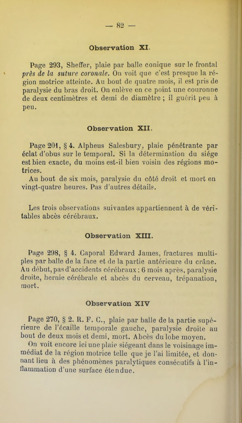 Page 293, Sheffer, plaie par balle conique sur le frontal près de la suture coronale. On voit que c’est presque la ré- gion motrice atteinte. Au bout de quatre mois, il est pris de paralysie du bras droit. On enlève en ce point une couronne de deux centimètres et demi de diamètre ; il guérit peu à peu. Observation XII. Page 201, §4. Alpheus Salesbury, plaie pénétrante par éclat d’obus sur le temporal. Si la détermination du siège est bien exacte, du moins est-il bien voisin des régions mo- trices. Au bout de six mois, paralysie du côté droit et mort en vingt-quatre heures. Pas d’autres détails. Les trois observations suivantes appartiennent à de véri- tables abcès cérébraux. Observation XIII. Page 298, § 4. Caporal Edward James, fractures multi- ples par balle de la face et de la partie antérieure du crâne. Au début, pas d’accidents cérébraux; 6 mois après, paralysie droite, hernie cérébrale et abcès du cerveau, trépanation, mort. Observation XIV Page 270, § 2. R. F. C., plaie par balle de la partie supé- rieure de l’écaille temporale gauche, paralysie droite au bout de deux mois et demi, mort. Abcès du lobe moyen. On voit encore ici une plaie siégeant dans le voisinage im- médiat de la région motrice telle que je l’ai limitée, et don- nant lieu à des phénomènes paralytiques consécutifs à l’in- flammation d’une surface étendue.