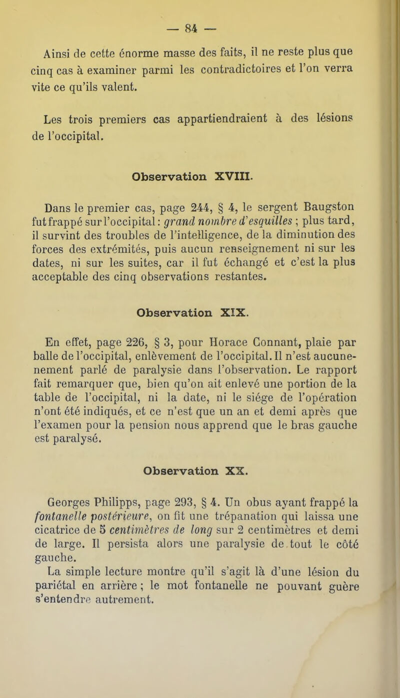 Ainsi de cette énorme masse des faits, il ne reste plus que cinq cas à examiner parmi les contradictoires et l’on verra vite ce qu’ils valent. Les trois premiers cas appartiendraient à des lésions de l’occipital. Observation XVIII. Dans le premier cas, page 244, § 4, le sergent Baugston fut frappé sur l’occipital : grand nombre d'esquilles ; plus tard, il survint des troubles de l’intelligence, de la diminution des forces des extrémités, puis aucun renseignement ni sur les dates, ni sur les suites, car il fut échangé et c’est la plus acceptable des cinq observations restantes. Observation XIX. En effet, page 226, § 3, pour Horace Gonnant, plaie par balle de l’occipital, enlèvement de l’occipital. Il n’est aucune- nement parlé de paralysie dans l’observation. Le rapport fait remarquer que, bien qu’on ait enlevé une portion de la table de l’occipital, ni la date, ni le siège de l’opération n’ont été indiqués, et ce n’est que un an et demi après que l’examen pour la pension nous apprend que le bras gauche est paralysé. Observation XX. Georges Philipps, page 293, § 4. Un obus ayant frappé la fontanelle postérieure, on fit une trépanation qui laissa une cicatrice de 5 centimètres de long sur 2 centimètres et demi de large. Il persista alors une paralysie de tout le côté gauche. La simple lecture montre qu’il s’agit là d’une lésion du pariétal en arrière ; le mot fontanelle ne pouvant guère s’entendre autrement.