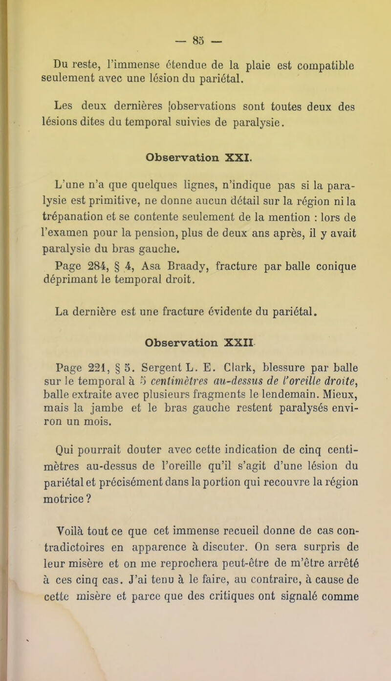 Du reste, l’immense étendue de la plaie est compatible seulement avec une lésion du pariétal. Les deux dernières jobservations sont toutes deux des lésions dites du temporal suivies de paralysie. Observation XXI. L’une n’a que quelques lignes, n’indique pas si la para- lysie est primitive, ne donne aucun détail sur la région ni la trépanation et se contente seulement de la mention : lors de l’examen pour la pension, plus de deux ans après, il y avait paralysie du bras gauche. Page 284, § 4, Asa Braady, fracture par balle conique déprimant le temporal droit. La dernière est une fracture évidente du pariétal. Observation XXII Page 221, § 5. Sergent L. E. Clark, blessure par balle sur le temporal à o centimètres au-dessus de l’oreille droite, balle extraite avec plusieurs fragments le lendemain. Mieux, mais la jambe et le bras gauche restent paralysés envi- ron un mois. Qui pourrait douter avec cette indication de cinq centi- mètres au-dessus de l’oreille qu’il s’agit d’une lésion du pariétal et précisément dans la portion qui recouvre la région motrice ? Voilà tout ce que cet immense recueil donne de cas con- tradictoires en apparence à discuter. On sera surpris de leur misère et on me reprochera peut-être de m’être arrêté à ces cinq cas. J’ai tenu à le faire, au contraire, à cause de cette misère et parce que des critiques ont signalé comme