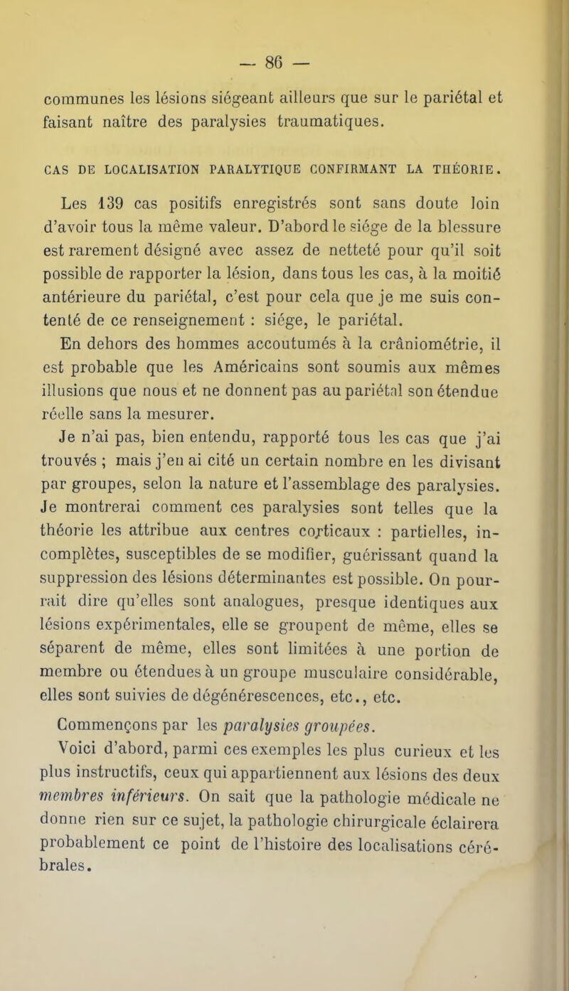 - 80 — communes les lésions siégeant ailleurs que sur le pariétal et faisant naître des paralysies traumatiques. CAS DE LOCALISATION PARALYTIQUE CONFIRMANT LA THÉORIE. Les 139 cas positifs enregistrés sont sans doute loin d’avoir tous la même valeur. D’abord le siège de la blessure est rarement désigné avec assez de netteté pour qu’il soit possible de rapporter la lésion, dans tous les cas, à la moitié antérieure du pariétal, c’est pour cela que je me suis con- tenté de ce renseignement : siège, le pariétal. En dehors des hommes accoutumés à la crâniométrie, il est probable que les Américains sont soumis aux mêmes illusions que nous et ne donnent pas au pariétnl son étendue réelle sans la mesurer. Je n’ai pas, bien entendu, rapporté tous les cas que j’ai trouvés ; mais j’en ai cité un certain nombre en les divisant par groupes, selon la nature et l’assemblage des paralysies. Je montrerai comment ces paralysies sont telles que la théorie les attribue aux centres corticaux : partielles, in- complètes, susceptibles de se modifier, guérissant quand la suppression des lésions déterminantes est possible. On pour- rait dire qu’elles sont analogues, presque identiques aux lésions expérimentales, elle se groupent de même, elles se séparent de même, elles sont limitées à une portion de membre ou étendues à un groupe musculaire considérable, elles sont suivies de dégénérescences, etc., etc. Commençons par les paralysies groupées. Voici d’abord, parmi ces exemples les plus curieux et les plus instructifs, ceux qui appartiennent aux lésions des deux membres inférieurs. On sait que la pathologie médicale ne donne rien sur ce sujet, la pathologie chirurgicale éclairera probablement ce point de l’histoire des localisations céré- brales.