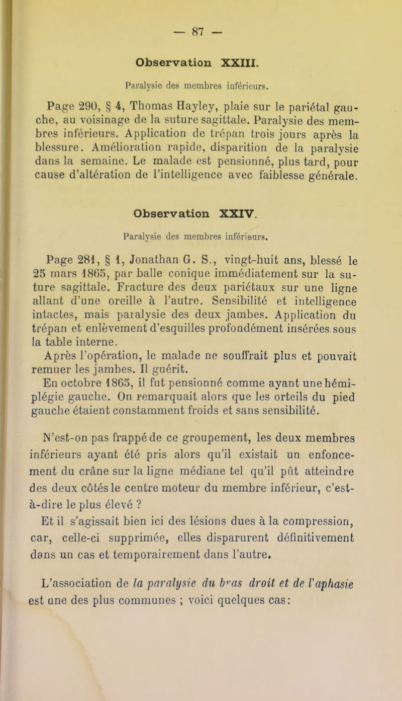 Observation XXIII. Paralysie des membres iaférieurs. Page 290, § 4, Thomas Hayley, plaie sur le pariétal gau- che, au voisinage de la suture sagittale. Paralysie des mem- bres inférieurs. Application de trépan trois jours après la blessure. Amélioration rapide, disparition de la paralysie dans la semaine. Le malade est pensionné, plus tard, pour cause d’altération de l’intelligence avec faiblesse générale. Observation XXIV. Paralysie des membres inférieurs. Page 28i, § 1, Jonathan G. S., vingt-huit ans, blessé le 25 mars 1865, par balle conique immédiatement sur la su- ture sagittale. Fracture des deux pariétaux sur une ligne allant d’une oreille à l’autre. Sensibilité et intelligence intactes, mais paralysie des deux jambes. Application du trépan et enlèvement d’esquilles profondément insérées sous la table interne. Après l’opération, le malade ne souffrait plus et pouvait remuer les jambes. Il guérit. En octobre 1865, il fut pensionné comme ayant une hémi- plégie gauche. On remarquait alors que les orteils du pied gauche étaient constamment froids et sans sensibilité. N’est-on pas frappé de ce groupement, les deux membres inférieurs ayant été pris alors qu’il existait un enfonce- ment du crâne sur la ligne médiane tel qu’il put atteindre des deux côtés le centre moteur du membre inférieur, c’est- à-dire le plus élevé ? Et il s’agissait bien ici des lésions dues à la compression, car, celle-ci supprimée, elles disparurent définitivement dans un cas et temporairement dans l'autre. L’association de la paralysie du bras droit et de l'aphasie est une des plus communes ; voici quelques cas :