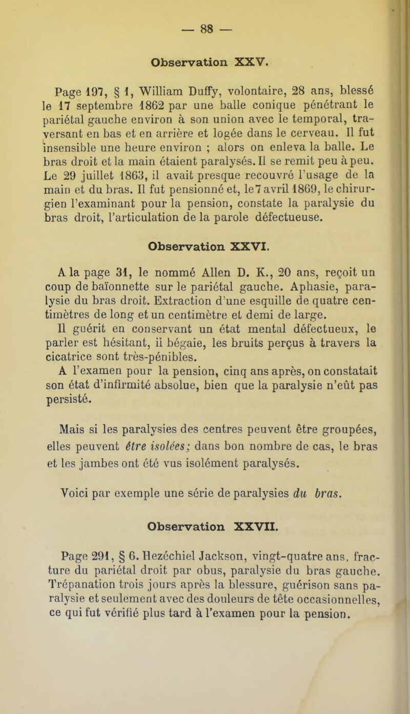 Observation XXV. Page 197, § 1, William Duffy, volontaire, 28 ans, blessé le 17 septembre 1862 par une balle conique pénétrant le pariétal gauche environ à son union avec le temporal, tra- versant en bas et en arrière et logée dans le cerveau. Il fut insensible une heure environ ; alors on enleva la balle. Le bras droit et la main étaient paralysés. Il se remit peu à peu. Le 29 juillet 1863, il avait presque recouvré l’usage de la main et du bras. Il fut pensionné et, le7 avril 1869, le chirur- gien l’examinant pour la pension, constate la paralysie du bras droit, l’articulation de la parole défectueuse. Observation XXVI. A la page 31, le nommé Allen D. K., 20 ans, reçoit un coup de baïonnette sur le pariétal gauche. Aphasie, para- lysie du bras droit. Extraction d’une esquille de quatre cen- timètres de long et un centimètre et demi de large. Il guérit en conservant un état mental défectueux, le parler est hésitant, il bégaie, les bruits perçus à travers la cicatrice sont très-pénibles. A l’examen pour la pension, cinq ans après, on constatait son état d’infirmité absolue, bien que la paralysie n’eût pas persisté. Mais si les paralysies des centres peuvent être groupées, elles peuvent être isolées; dans bon nombre de cas, le bras et les jambes ont été vus isolément paralysés. Voici par exemple une série de paralysies du bras. Observation XXVII. Page 291, § 6. Hezéchiel Jackson, vingt-quatre ans, frac- ture du pariétal droit par obus, paralysie du bras gauche. Trépanation trois jours après la blessure, guérison sans pa- ralysie et seulement avec des douleurs de tête occasionnelles, ce qui fut vérifié plus tard à l’examen pour la pension.