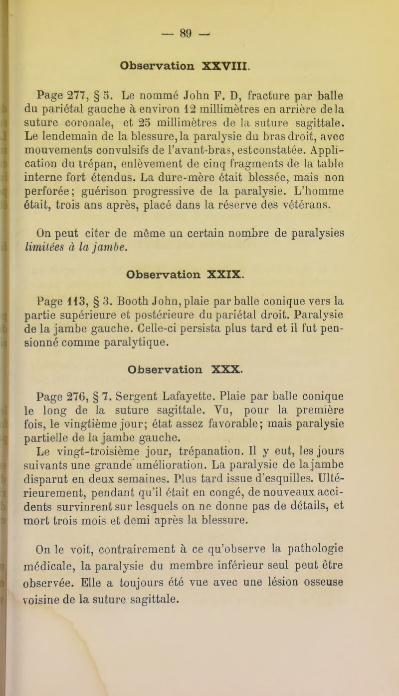 Observation XXVIII. Page 277, § 5. Le nommé John F. D, fracture par balle du pariétal gauche à environ 12 millimètres en arrière delà suture coronale, et 25 millimètres de la suture sagittale. Le lendemain de la blessure, la paralysie du bras droit, avec mouvements convulsifs de l’avant-bras, estconstatôe. Appli- cation du trépan, enlèvement de cinq fragments de la table interne fort étendus. La dure-mère était blessée, mais non perforée; guérison progressive de la paralysie. L’homme était, trois ans après, placé dans la réserve des vétérans. On peut citer de même un certain nombre de paralysies limitées à la jambe. Observation XXIX. Page 113, § 3. Booth John, plaie par balle conique vers la partie supérieure et postérieure du pariétal droit. Paralysie de la jambe gauche. Celle-ci persista plus tard et il fut pen- sionné comme paralytique. Observation XXX. Page 276, § 7. Sergent Lafayette. Plaie par balle conique le long de la suture sagittale. Vu, pour la première fois, le vingtième jour; état assez favorable; mais paralysie partielle de la jambe gauche. Le vingt-troisième jour, trépanation. Il y eut, les jours suivants une grande amélioration. La paralysie de lajambe disparut en deux semaines. Plus tard issue d’esquilles. Ulté- rieurement, pendant qu’il était en congé, de nouveaux acci- dents survinrent sur lesquels on ne donne pas de détails, et mort trois mois et demi après la blessure. On le voit, contrairement à ce qu’observe la pathologie médicale, la paralysie du membre inférieur seul peut être observée. Elle a toujours été vue avec une lésion osseuse voisine de la suture sagittale.